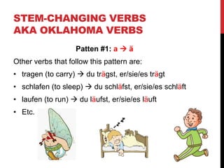 STEM-CHANGING VERBS
AKA OKLAHOMA VERBS
Patten #1: a  ä
Other verbs that follow this pattern are:
• tragen (to carry)  du trägst, er/sie/es trägt
• schlafen (to sleep)  du schläfst, er/sie/es schläft
• laufen (to run)  du läufst, er/sie/es läuft
• Etc.
 