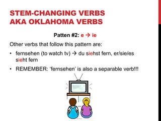 STEM-CHANGING VERBS
AKA OKLAHOMA VERBS
Patten #2: e  ie
Other verbs that follow this pattern are:
• fernsehen (to watch tv)  du siehst fern, er/sie/es
sieht fern
• REMEMBER: ‘fernsehen’ is also a separable verb!!!
 