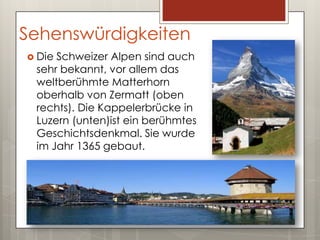 Sehenswürdigkeiten
 DieSchweizer Alpen sind auch
 sehr bekannt, vor allem das
 weltberühmte Matterhorn
 oberhalb von Zermatt (oben
 rechts). Die Kappelerbrücke in
 Luzern (unten)ist ein berühmtes
 Geschichtsdenkmal. Sie wurde
 im Jahr 1365 gebaut.
 