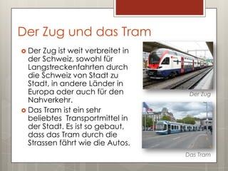 Der Zug und das Tram
 Der Zug ist weit verbreitet in
  der Schweiz, sowohl für
  Langstreckenfahrten durch
  die Schweiz von Stadt zu
  Stadt, in andere Länder in
  Europa oder auch für den          Der Zug
  Nahverkehr.
 Das Tram ist ein sehr
  beliebtes Transportmittel in
  der Stadt. Es ist so gebaut,
  dass das Tram durch die
  Strassen fährt wie die Autos.
                                   Das Tram
 