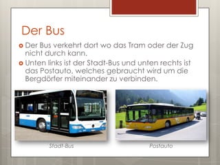 Der Bus
 Der Bus verkehrt dort wo das Tram oder der Zug
  nicht durch kann.
 Unten links ist der Stadt-Bus und unten rechts ist
  das Postauto, welches gebraucht wird um die
  Bergdörfer miteinander zu verbinden.




         Stadt-Bus                    Postauto
 