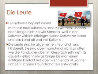 Die Leute
 Die  Schweiz beginnt immer
  mehr ein multikulturelles Land zu werden. Jedoch
  noch lange nicht so wie Kanada, weil in der
  Schweiz wirklich alteingesessene Schweizer leben
  und das Land alt und voll Kultur ist.
 Die Leute sind im allgemeinen freundlich und
  hilfsbereit. Sie sind aber manchmal nicht so offen
  wie die Kandadier aber im Gespräch sehr nett. Es
  dauert vielleicht etwas länger bis man einen
  richtigen Kontakt hat aber wenn er da ist, können
  sich sehr schöne Freundschaften entwickeln.
 