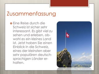 Zusammenfassung
 Eine Reise durch die
 Schweiz ist sicher sehr
 interessant. Es gibt viel zu
 sehen und erleben, ob-
 wohl es ein kleines Land
 ist. Jetzt haben Sie einen
 Einblick in die Schweiz,
 eines der kleinsten aber
 sehr populären deutsch-
 sprachigen Länder er-
 halten.
 