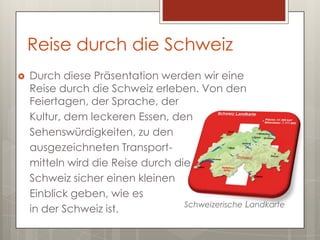 Reise durch die Schweiz
   Durch diese Präsentation werden wir eine
    Reise durch die Schweiz erleben. Von den
    Feiertagen, der Sprache, der
    Kultur, dem leckeren Essen, den
    Sehenswürdigkeiten, zu den
    ausgezeichneten Transport-
    mitteln wird die Reise durch die
    Schweiz sicher einen kleinen
    Einblick geben, wie es
                                   Schweizerische Landkarte
    in der Schweiz ist.
 