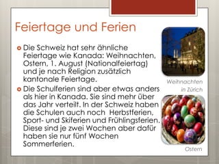 Feiertage und Ferien
 Die  Schweiz hat sehr ähnliche
  Feiertage wie Kanada: Weihnachten,
  Ostern, 1. August (Nationalfeiertag)
  und je nach Religion zusätzlich
  kantonale Feiertage.                        Weihnachten
 Die Schulferien sind aber etwas anders          in Zürich
  als hier in Kanada. Sie sind mehr über
  das Jahr verteilt. In der Schweiz haben
  die Schulen auch noch Herbstferien,
  Sport- und Skiferien und Frühlingsferien.
  Diese sind je zwei Wochen aber dafür
  haben sie nur fünf Wochen
  Sommerferien.
                                                    Ostern
 