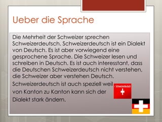 Ueber die Sprache
Die Mehrheit der Schweizer sprechen
Schweizerdeutsch. Schweizerdeutsch ist ein Dialekt
von Deutsch. Es ist aber vorwiegend eine
gesprochene Sprache. Die Schweizer lesen und
schreiben in Deutsch. Es ist auch interesstant, dass
die Deutschen Schweizerdeutsch nicht verstehen,
die Schweizer aber verstehen Deutsch.
Schweizerdeutsch ist auch speziell weil
von Kanton zu Kanton kann sich der
Dialekt stark ändern.
 