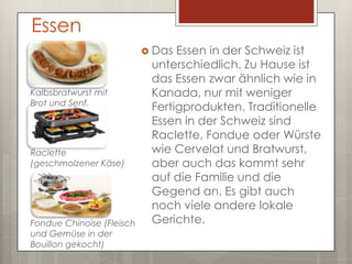 Essen
                            Das Essen in der Schweiz ist
                            unterschiedlich. Zu Hause ist
                            das Essen zwar ähnlich wie in
Kalbsbratwurst mit          Kanada, nur mit weniger
Brot und Senf.
                            Fertigprodukten. Traditionelle
                            Essen in der Schweiz sind
                            Raclette, Fondue oder Würste
Raclette                    wie Cervelat und Bratwurst,
(geschmolzener Käse)        aber auch das kommt sehr
                            auf die Familie und die
                            Gegend an. Es gibt auch
                            noch viele andere lokale
Fondue Chinoise (Fleisch    Gerichte.
und Gemüse in der
Bouillon gekocht)
 