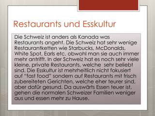 Restaurants und Esskultur
Die Schweiz ist anders als Kanada was
Restaurants angeht. Die Schweiz hat sehr wenige
Restaurantketten wie Starbucks, McDonalds,
White Spot, Earls etc. obwohl man sie auch immer
mehr antrifft. In der Schweiz hat es noch sehr viele
kleine, private Restaurants, welche sehr beliebt
sind. Die Esskultur ist mehrheitlich nicht fokusiert
auf “fast food” sondern auf Restaurants mit frisch
zubereiteten Gerichten, welche eher teurer sind,
aber dafür gesund. Da auswärts Essen teuer ist,
gehen die normalen Schweizer Familien weniger
aus und essen mehr zu Hause.
 
