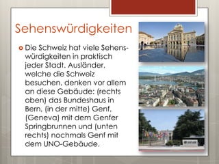 Sehenswürdigkeiten
 DieSchweiz hat viele Sehens-
 würdigkeiten in praktisch
 jeder Stadt. Ausländer,
 welche die Schweiz
 besuchen, denken vor allem
 an diese Gebäude: (rechts
 oben) das Bundeshaus in
 Bern, (in der mitte) Genf,
 (Geneva) mit dem Genfer
 Springbrunnen und (unten
 rechts) nochmals Genf mit
 dem UNO-Gebäude.
 