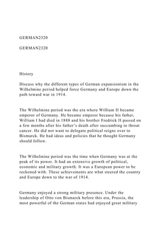 GERMAN2320
GERMAN2320
History
Discuss why the different types of German expansionism in the
Wilhelmine period helped force Germany and Europe down the
path toward war in 1914.
The Wilhelmine period was the era where William II became
emperor of Germany. He became emperor because his father,
William I had died in 1888 and his brother Fredrick II passed on
a few months after his father’s death after succumbing to throat
cancer. He did not want to delegate political reigns over to
Bismarck. He had ideas and policies that he thought Germany
should follow.
The Wilhelmine period was the time when Germany was at the
peak of its power. It had an extensive growth of political,
economic and military growth. It was a European power to be
reckoned with. These achievements are what steered the country
and Europe down to the war of 1914.
Germany enjoyed a strong military presence. Under the
leadership of Otto von Bismarck before this era, Prussia, the
most powerful of the German states had enjoyed great military
 