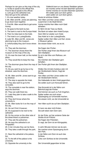 Perhaps he can give us this map of the city. 
d. I'd like to speak to the official first. 
First I'd like to speak to the official. 
e. Let's go to the cathedral now. 
Now let's go to the cathedral. 
Vielleicht kann er uns diesen Stadtplan geben. 
Ich mochte vorher mit dem Beamten sprechen. 
Vorher möchte ich mit dem Beamten sprechen. 
Wir wollen jetzt zum Dom gehen. 
Jetzt wollen wir zum Dom gehen. 
1. It's nice weather today. Heute ist schönes Wetter. 
2. Mr. Allen and Mr. Jones are planning 
to go down town together. 
Herr Allen und Herr Jones wollen 
zusammen in die Stadt fahren. 
3. First Mr. Allen would like to get some 
money. 
Vorher möchte Herr Allen noch Geld 
abheben. 
4. He goes to the bank by taxi. Er fährt mit der Taxe zur Bank. 
5. The bank is next to the Europa Hotel. Die Bank ist neben dem Hotel Europa. 
6. Then he rides back to the hotel. Dann fährt er wieder zum Hotel. 
7. The hotel is on LudwigStraße. Das Hotel ist in der LudwigStraße. 
8. Later Mr. Allen and Mr. Jones are 
planning to go to the museum. 
Später wollen Herr Allen und Herr Jones 
in Museum gehen. 
9. Unfortunately they don't know where 
it is. 
Sie wissen leider nicht, wo es ist. 
10. They ask the doorman. Sie fragen den Portier. 
11. The doorman shows them the 
museum on the map of the city. 
Der Portier zeigt ihnen das Museum auf 
dem Stadtplan. 
12. It's near the town hall, on the market 
place. 
Es ist in der Nhe vom Rathaus, am 
Markt. 
13. They would like to keep the map. Sie möchten den Stadtplan gern 
behalten. 
14. The doorman gives them the map of 
the city. 
Der Portier gibt ihnen den Stadtplan. 
15. Do you want to go by bus or by 
streetcar, asks the doorman. 
Wollen Sie mit dem Autobus oder mit 
der Straßenbahn fahren, fragt der 
Portier. 
16. Mr. Allen and Mr. Jones want to go 
by streetcar. 
Herr Allen und Herr Jones wollen mit 
der Straßenbahn fahren. 
17. The stop is opposite the hotel. Die Haltestelle ist dem Hotel gegenüber. 
18. They also want to go to the 
Sie wollen auch zum Konsulat fahren. 
consulate. 
19. The consulate is near the station, 
says the doorman. 
Das Konsulat ist in der Nähe vom 
Bahnhof,sagt der Portier. 
20. They can walk there too. Dort können sie auch zu Fuß hingehen. 
21. Later they plan to take a walk to the 
Später wollen sie noch einen 
university. 
Spaziergang zur Universität machen. 
22. They don't know where the 
university is. 
Sie wissen nicht, wo die Universität ist. 
23. Mr. Allen looks for it on the map of 
the city. 
Herr Allen sucht sie auf dem Stadtplan. 
24. He can't find it however. Er kann sie aber nicht finden. 
25. It's supposed to be next to the 
cathedral. 
Sie soll neben dem Dom sein. 
26. On the corner on the other side of 
the street there's a policeman. 
An der Ecke, auf der anderen Seite der 
Straße ist ein Polizist. 
27. They ask the policeman. Sie fragen den Polizisten. 
28. He says the cathedral is on 
'Knigsplatz'. 
Er sagt, der Dom ist am Königsplatz. 
29. In ten minutes they can be there. In zehn Minuten können sie da sein. 
30. They take a walk through the park. Sie machen einen Spaziergang durch 
den Park. 
31. Near the cathedral is the palace, 
too. 
In der Nähe vom Dom ist auch das 
Schloss. 
32. To the left of the palace is the 
university. 
Links vom Schloss ist die Universität. 
33. Opposite the university is the Der Universität gegenüber ist das 
 