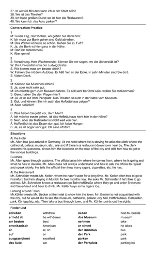 37. In wieviel Minuten kann ich in der Stadt sein? 
38. Wo ist das Theater? 
39. Ich habe großen Durst; wo ist hier ein Restaurant? 
40. Wo kann ich das Auto parken? 
Conversation Practice 
1 
M: Guten Tag, Herr Köhler, wo gehen Sie denn hin? 
K: Ich muss zur Bank gehen und Geld abheben. 
M: Das Wetter ist heute so schön. Gehen Sie zu Fuß? 
K: Ja, die Bank ist hier ganz in der Nähe. 
M: Darf ich mitkommen? 
K: Aber gerne! 
2 
S: Verzeihung, Herr Wachtmeister, können Sie mir sagen, wo die Universität ist? 
W: Die Universität ist in der LudwigStraße. 
S: Wie kommt man am besten dahin? 
W: Fahren Sie mit dem Autobus. Er hält hier an der Ecke. In zehn Minuten sind Sie dort. 
S: Vielen Dank. 
3 
M: Kennen Sie München schon? 
S: Ja, aber nicht sehr gut. 
M: Ich möchte gern zum Museum fahren. Es soll sehr berühmt sein. wollen Sie mitkommen? 
S: Gern, haben Sie den Wagen hier? 
M: Ja, er ist auf dem Parkplatz. Das Theater ist auch in der Nähe vom Museum. 
S: Gut, und können Sie mir auch das Hofbräuhaus zeigen? 
M: Aber natürlich! 
4 
B: Was haben Sie jetzt vor, Herr Allen? 
A: Ich möchte essen gehen. Ist das Hofbräuhaus nicht hier in der Nähe? 
B: Nein, aber der Ratskeller ist nicht weit von hier. 
A: Hoffentlich ist das Essen dort gut. Ich habe Hunger. 
B: Ja, es ist sogar sehr gut. Ich esse oft dort. 
Situations 
At the Hotel 
Mr. Allen has just arrived in Germany. At the hotel where he is staving he asks the clerk where the 
cathedral, palace, museum, etc., are and if there is a restaurant down town near by. The clerk 
answers his questions, shows him the locations on the map of the city and tells him how to get to 
the various buildings. 
Customs 
Mr. Allen goes through customs. The official asks him where he comes from, where he is going and 
what he has to declare. Mr. Allen does not always understand and has to ask the official to repeat 
and speak slowly. He tells the official then how many cigars, cigarettes, etc. he has. 
At the Restaurant 
Mr. Schneider meets Mx. Keller, whom he hasn't seen for a long time. Mr. Keller often has to go to 
Frankfurt, but he's staying in Munich for two months now. He asks Mr. Schneider if he'd like to go 
and eat. Mr. Schneider knows a restaurant on BahnhofStraße where they go and order Bratwurst 
and Sauerkraut and beer to drink. Mr. Keller buys some cigars too. 
Looking around Town 
Mr.Köhler meets Mr. Becker at the hotel to show him the town. Mr. Becker is not acquainted with 
the city, but he would like to see the museum, cathedral, palace, city hall, Hofbräuhaus, Ratskeller, 
park, Königsplatz, etc. They take a bus through town, and Mr. Köhler points out the sights. 
Finder List 
abheben withdraw neben next to, beside 
er hebt ab he withdraws das Museum museum 
am besten best nehmen take 
amerikanisch American er nimmt he takes 
an at, on der Omnibus bus 
auf on der Park park 
ausgezeichnet excellent parken park 
das Auto car der Parkplatz parking lot 
 
