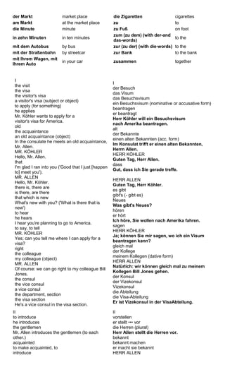 der Markt market place die Zigaretten cigarettes 
am Markt at the market place zu to 
die Minute minute zu Fuß on foot 
in zehn Minuten in ten minutes zum (zu dem) (with der-and 
das-words) to the 
mit dem Autobus by bus zur (zu der) (with die-words) to the 
mit der Straßenbahn by streetcar zur Bank to the bank 
mit Ihrem Wagen, mit 
Ihrem Auto in your car zusammen together 
I the visit 
the visa 
the visitor's visa 
a visitor's visa (subject or object) 
to apply (for something) 
he applies 
Mr. Köhler wants to apply for a 
visitor's visa for America. 
old 
the acquaintance 
an old acquaintance (object) 
In the consulate he meets an old acquaintance, 
Mr. Allen. 
MR. KÖHLER 
Hello, Mr. Allen. 
that 
I'm glad I ran into you ('Good that I just [happen 
to] meet you'). 
MR. ALLEN 
Hello, Mr. Köhler. 
there is, there are 
is there, are there 
that which is new 
What's new with you? ('What is there that is 
new') 
to hear 
he hears 
I hear you're planning to go to America. 
to say, to tell 
MR. KÖHLER 
Yes; can you tell me where I can apply for a 
visa? 
right 
the colleague 
my colleague (object) 
MR. ALLEN 
Of course: we can go right to my colleague Bill 
Jones. 
the consul 
the vice consul 
a vice consul 
the department, section 
the visa section 
He's a vice consul in the visa section. 
I 
der Besuch 
das Visum 
das Besuchsvisum 
ein Besuchsvisum (nominative or accusative form) 
beantragen 
er beantragt 
Herr Köhler will ein Besuchsvisum 
nach Amerika beantragen. 
alt 
der Bekannte 
einen alten Bekannten (acc. form) 
Im Konsulat trifft er einen alten Bekannten, 
Herrn Allen. 
HERR KÖHLER 
Guten Tag, Herr Allen. 
dass 
Gut, dass ich Sie gerade treffe. 
HERR ALLEN 
Guten Tag, Herr Köhler. 
es gibt 
gibt's (- gibt es) 
Neues 
Was gibt's Neues? 
hören 
er hört 
Ich höre, Sie wollen nach Amerika fahren. 
sagen 
HERR KÖHLER 
Ja; können Sie mir sagen, wo ich ein Visum 
beantragen kann? 
gleich mal 
der Kollege 
meinem Kollegen (dative form) 
HERR ALLEN 
Natürlich: wir können gleich mal zu meinem 
Kollegen Bill Jones gehen. 
der Konsul 
der Vizekonsul 
Vizekonsul 
die Abteilung 
die Visa-Abteilung 
Er ist Vizekonsul in der VisaAbteilung. 
II 
to introduce 
he introduces 
the gentlemen 
Mr. Allen introduces the gentlemen (to each 
other.) 
acquainted 
to make acquainted, to 
introduce 
II 
vorstellen 
er stellt ••• vor 
die Herren (plural) 
Herr Allen stellt die Herren vor. 
bekannt 
bekannt machen 
er macht sie bekannt 
HERR ALLEN 
 