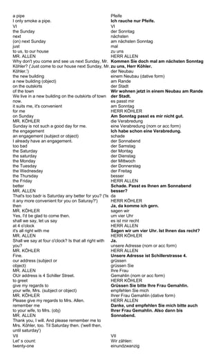 a pipe 
I only smoke a pipe. 
Pfeife 
Ich rauche nur Pfeife. 
VI 
the Sunday 
next 
(on) next Sunday 
just 
to us, to our house 
MR. ALLEN 
Why don't you come and see us next Sunday, Mr. 
Köhler? ('Just come to our house next Sunday, Mr. 
Köhler.') 
the new building 
a new building (object) 
on the outskirts 
of the town 
We live in a new building on the outskirts of town 
now. 
it suits me, it's convenient 
for me 
on Sunday 
MR. KÖHLER 
Sunday is not such a good day for me. 
the engagement 
an engagement (subject or object) 
I already have an engagement. 
too bad 
the Saturday 
the saturday 
the Monday 
the Tuesday 
the Wednesday 
the Thursday 
the Friday 
better 
MR. ALLEN 
That's too badr is Saturday any better for you? ('Is 
it any more convenient for you on Saturay?') 
then 
MR. KÖHLER 
Yes, I'd be glad to come then. 
shall we say, let us say 
at 4 o'clock 
it's all right with me 
MR. ALLEN 
Shall we say at four o'clock? Is that all right with 
you? 
MR. KÖHLER 
Fine. 
our address (subject or 
object) 
MR. ALLEN 
OUr address is 4 Schiller Street. 
to greet 
give my regards to 
your wife, Mrs. (subject or object) 
MR. KÖHLER 
Please give my regards to Mrs. Allen. 
remember me 
to your wife, to Mrs. (obj) 
MR. ALLEN 
Thank you, I will. And please remember me to 
Mrs. Köhler, too. Til Saturday then. ('weIl then, 
until saturday') 
VI 
der Sonntag 
nächsten 
am nächsten Sonntag 
mal 
zu uns 
HERR ALLEN 
Kommen Sie doch mal am nächsten Sonntag 
zu uns, Herr Köhler. 
der Neubau 
einem Neubau (dative form) 
am Rande 
der Stadt 
Wir wohnen jetzt in einem Neubau am Rande 
der Stadt. 
es passt mir 
am Sonntag 
HERR KÖHLER 
Am Sonntag passt es mir nicht gut. 
die Verabredung 
eine Verabredung (nom or acc form) 
Ich habe schon eine Verabredung. 
schade 
der Sonnabend 
der Samstag 
der Montag 
der Dienstag 
der Mittwoch 
der Donnerstag 
der Freitag 
besser 
HERR ALLEN 
Schade. Passt es Ihnen am Sonnabend 
besser? 
da 
HERR KÖHLER 
Ja, da komme ich gern. 
sagen wir 
um vier Uhr 
es ist mir recht 
HERR ALLEN 
Sagen wir um vier Uhr. Ist Ihnen das recht? 
HERR KÖHLER 
Ja. 
unsere Adresse (nom or acc form) 
HERR ALLEN 
Unsere Adresse ist Schillerstrasse 4. 
grüssen 
grüssen Sie 
Ihre Frau 
Gemahlin (nom or acc form) 
HERR KÖHLER 
Grüssen Sie bitte Ihre Frau Gemahlin. 
empfehlen Sie mich 
Ihrer Frau Gemahlin (dative form) 
HERR ALLEN 
Danke, und empfehlen Sie mich bitte auch 
Ihrer Frau Gemahlin. Also dann bis 
Sonnabend. 
VII 
Let' s count: 
twenty-one 
VII 
Wir zählen: 
einundzwanzig 
 