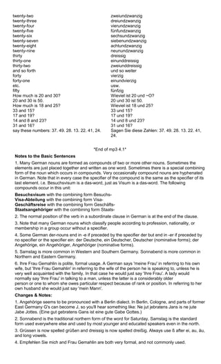 twenty-two 
twenty-three 
twenty-four 
twenty-five 
twenty-six 
twenty-seven 
twenty-eight 
twenty-nine 
thirty 
thirty-one 
thirty-two 
and so forth 
forty 
forty-one 
etc. 
fifty 
How much is 20 and 30? 
20 and 30 is 50. 
How much is 18 and 25? 
33 and 15? 
17 and 19? 
14 and 8 and 23? 
31 and 16? 
say these numbers: 37. 49. 28. 13. 22. 41, 24. 
zweiundzwanzig 
dreiundzwanzig 
vierundzwanzig 
fünfundzwanzig 
sechsundzwanzig 
siebenundzwanzig 
achtundzwanzig 
neunundzwanzig 
dreissig 
einunddreissig 
zweiunddreissig 
und so weiter 
vierzig 
einundvierzig 
usw. 
fünfzig 
Wieviel ist 20 und ~O? 
20 und 30 ist 50. 
Wieviel ist 18 und 25? 
33 und 15? 
17 und 19? 
14 und 8 und 23? 
31 und 16? 
Sagen Sie diese Zahlen: 37. 49. 28. 13. 22. 41, 
24. 
*End of mp3 4.1* 
Notes to the Basic Sentences 
1. Many German nouns are formed as compounds of two or more other nouns. Sometimes the 
elements are just placed together and written as one word. Sometimes there is a special combining 
form of the noun which occurs in compounds. Very occasionally compound nouns are hyphenated 
in German. Note that in every case the specifier of the compound is the same as the specifier of its 
last element. i.e. Besuchsvisum is a das-word, just as Visum is a das-word. The following 
compounds occur in this unit: 
Besuchsvisum with the combining form Besuchs- 
Visa-Abteilung with the combining form Visa- 
Geschäftsreise with the combining form Geschäfts- 
Staatsangehöriger with the combining form Staats- 
2. The normal position of the verb in a subordinate clause in German is at the end of the clause. 
3. Note that many German nouns which classify people according to profession, nationality, or 
membership in a group occur without a specifier. 
4. Some German der-nouns end in -e if preceded by the specifier der but end in -er if preceded by 
no specifier or the specifier ein: der Deutsche, ein Deutscher, Deutscher (nominative forms); der 
Angehörige, ein Angehöriger, Angehöriger (nominative forms). 
5. Samstag is more common in Western and Southern Germany. Sonnabend is more common in 
Northern and Eastern Germany. 
6. Ihre Frau Gemahlin is polite, formal usage. A German says 'meine Frau' in referring to his own 
wife, but 'Ihre Frau Gemahlin' in referring to the wife of the person he is speaking to, unless he is 
very weIl acquainted with the family. In that case he would just say 'Ihre Frau'. A lady would 
normally say 'Ihre Frau' in talking to a man, unless the latter is a considerably older 
person or one to whom she owes particular respect because of rank or position. In referring to her 
own husband she would just say 'mein Mann'. 
Changes & Notes: 
1. Angehörige seems to be pronounced with a Berlin dialect. In Berlin, Cologne, and parts of former 
East Germany G's can become J, so you'll hear something like: Ne jut jebratens Jans is ne jute 
Jabe Jottes. (Eine gut gebratens Gans ist eine gute Gabe Gottes.) 
2. Sonnabend is the traditional northern form of the word for Saturday. Samstag is the standard 
form used everywhere else and used by most younger and educated speakers even in the north. 
3. Grüssen is now spelled grüßen and dreissig is now spelled dreißig. Always use ß after ei, au, äu, 
and long vowels. 
4. Empfehlen Sie mich and Frau Gemahlin are both very formal, and not commonly used. 
 