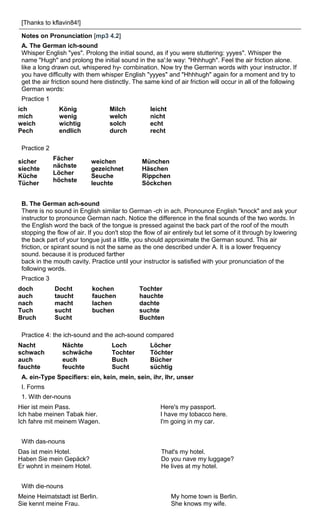 [Thanks to kflavin84!] 
Notes on Pronunciation [mp3 4.2] 
A. The German ich-sound 
Whisper English "yes". Prolong the initial sound, as if you were stuttering: yyyes". Whisper the 
name "Hugh" and prolong the initial sound in the sa':le way: "Hhhhugh". Feel the air friction alone. 
like a long drawn out, whispered hy- cornbination. Now try the German words with your instructor. If 
you have difficulty with them whisper English "yyyes" and "Hhhhugh" again for a moment and try to 
get the air friction sound here distinctly. The same kind of air friction will occur in all of the following 
German words: 
Practice 1 
ich 
König 
Milch 
leicht 
mich 
wenig 
welch 
nicht 
weich 
wichtig 
solch 
echt 
Pech 
endlich 
durch 
recht 
Practice 2 
sicher 
siechte 
Küche 
Tücher 
Fächer 
nächste 
Löcher 
höchste 
weichen 
gezeichnet 
Seuche 
leuchte 
München 
Häschen 
Rippchen 
Söckchen 
B. The German ach-sound 
There is no sound in English similar to German -ch in ach. Pronounce English "knock" and ask your 
instructor to pronounce German nach. Notice the difference in the final sounds of the two words. In 
the English word the back of the tongue is pressed against the back part of the roof of the mouth 
stopping the flow of air. If you don't stop the flow of air entirely but let some of it through by lowering 
the back part of your tongue just a little, you should approximate the German sound. This air 
friction, or spirant sound is not the same as the one described under A. It is a lower frequency 
sound. because it is produced farther 
back in the mouth cavity. Practice until your instructor is satisfied with your pronunciation of the 
following words. 
Practice 3 
doch 
Docht 
kochen 
Tochter 
auch 
taucht 
fauchen 
hauchte 
nach 
macht 
lachen 
dachte 
Tuch 
sucht 
buchen 
suchte 
Bruch 
Sucht 
Buchten 
Practice 4: the ich-sound and the ach-sound compared 
Nacht 
Nächte 
Loch 
Löcher 
schwach 
schwäche 
Tochter 
Töchter 
auch 
euch 
Buch 
Bücher 
fauchte 
feuchte 
Sucht 
süchtig 
A. ein-Type Specifiers: ein, kein, mein, sein, ihr, Ihr, unser 
I. Forms 
1. With der-nouns 
Hier ist mein Pass. 
Ich habe meinen Tabak hier. 
Ich fahre mit meinem Wagen. 
Here's my passport. 
I have my tobacco here. 
I'm going in my car. 
With das-nouns 
Das ist mein Hotel. 
Haben Sie mein Gepäck? 
Er wohnt in meinem Hotel. 
That's my hotel. 
Do you nave my luggage? 
He lives at my hotel. 
With die-nouns 
Meine Heimatstadt ist Berlin. 
Sie kennt meine Frau. 
My home town is Berlin. 
She knows my wife. 
 