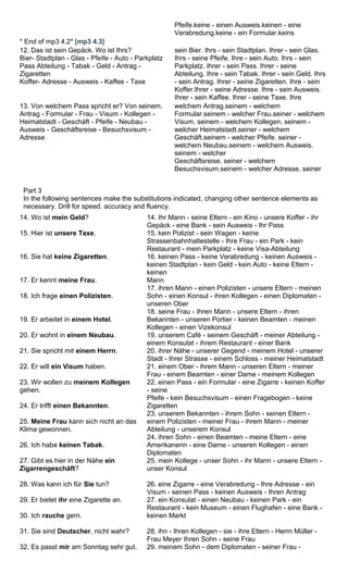 Pfeife.keine - einen Ausweis.keinen - eine 
Verabredung.keine - ein Formular.keins 
* End of mp3 4.2* [mp3 4.3] 
12. Das ist sein Gepäck. Wo ist Ihrs? 
Bier- Stadtplan - Glas - Pfeife - Auto - Parkplatz 
Pass Abteilung - Tabak - Geld - Antrag - 
Zigaretten 
Koffer- Adresse - Ausweis - Kaffee - Taxe 
sein Bier. Ihrs - sein Stadtplan. Ihrer - sein Glas. 
Ihrs - seine Pfeife. Ihre - sein Auto. Ihrs - sein 
Parkplatz. Ihrer - sein Pass. Ihrer - seine 
Abteilung. Ihre - sein Tabak. Ihrer - sein Geld. Ihrs 
- sein Antrag. Ihrer - seine Zigaretten. Ihre - sein 
Koffer.Ihrer - seine Adresse. Ihre - sein Ausweis. 
Ihrer - sein Kaffee. Ihrer - seine Taxe. Ihre 
13. Von welchem Pass spricht er? Von seinem. 
Antrag - Formular - Frau - Visum - Kollegen - 
Heimatstadt - Geschäft - Pfeife - Neubau - 
Ausweis - Geschäftsreise - Besuchsvisum - 
Adresse 
welchem Antrag.seinem - welchem 
Formular.seinem - welcher Frau.seiner - welchem 
Visum. seinem - welchem Kollegen. seinem - 
welcher Heimatstadt.seiner - welchem 
Geschäft.seinem - welcher Pfeife. seiner - 
welchem Neubau.seinem - welchem Ausweis. 
seinem - welcher 
Geschäftsreise. seiner - welchem 
Besuchsvisum.seinem - welcher Adresse. seiner 
Part 3 
In the following sentences make the substitutions indicated, changing other sentence elements as 
necessary. Drill for speed. accuracy and fluency. 
14. Wo ist mein Geld? 
15. Hier ist unsere Taxe. 
16. Sie hat keine Zigaretten. 
17. Er kennt meine Frau. 
18. Ich frage einen Polizisten. 
19. Er arbeitet in einem Hotel. 
20. Er wohnt in einem Neubau. 
21. Sie spricht mit einem Herrn. 
22. Er will ein Visum haben. 
23. Wir wollen zu meinem Kollegen 
gehen. 
24. Er trifft einen Bekannten. 
25. Meine Frau kann sich nicht an das 
Klima gewonnen. 
26. Ich habe keinen Tabak. 
27. Gibt es hier in der Nähe ein 
Zigarrengeschäft? 
28. Was kann ich für Sie tun? 
29. Er bietet ihr eine Zigarette an. 
30. Ich rauche gern. 
31. Sie sind Deutscher, nicht wahr? 
32. Es passt mir am Sonntag sehr gut. 
14. Ihr Mann - seine Eltern - ein Kino - unsere Koffer - ihr 
Gepäck - eine Bank - sein Ausweis - Ihr Pass 
15. kein Polizist - sein Wagen - keine 
Strassenbahnhaltestelle - Ihre Frau - ein Park - kein 
Restaurant - mein Parkplatz - keine Visa-Abteilung 
16. keinen Pass - keine Verabredung - keinen Ausweis - 
keinen Stadtplan - kein Geld - kein Auto - keine Eltern - 
keinen 
Mann 
17. ihren Mann - einen Polizisten - unsere Eltern - meinen 
Sohn - einen Konsul - ihren Kollegen - einen Diplomaten - 
unseren Ober 
18. seine Frau - Ihren Mann - unsere Eltern - ihren 
Bekannten - unseren Portier - keinen Beamten - meinen 
Kollegen - einen Vizekonsul 
19. unserem Café - seinem Geschäft - meiner Abteilung - 
einem Konsulat - ihrem Restaurant - einer Bank 
20. ihrer Nähe - unserer Gegend - meinem Hotel - unserer 
Stadt - Ihrer Strasse - einem Schloss - meiner Heimatstadt 
21. einem Ober - ihrem Mann - unseren Eltern - meiner 
Frau - einem Beamten - einer Dame - meinem Kollegen 
22. einen Pass - ein Formular - eine Zigarre - keinen Koffer 
- seine 
Pfeife - kein Besuchsvisum - einen Fragebogen - keine 
Zigaretten 
23. unserem Bekannten - ihrem Sohn - seinen Eltern - 
einem Polizisten - meiner Frau - ihrem Mann - meiner 
Abteilung - unserem Konsul 
24. ihren Sohn - einen Beamten - meine Eltern - eine 
Amerikanerin - eine Dame - unseren Kollegen - einen 
Diplomaten 
25. mein Kollege - unser Sohn - ihr Mann - unsere Eltern - 
unser Konsul 
26. eine Zigarre - eine Verabredung - Ihre Adresse - ein 
Visum - seinen Pass - keinen Ausweis - Ihren Antrag 
27. ein Konsulat - einen Neubau - keinen Park - ein 
Restaurant - kein Museum - einen Flughafen - eine Bank - 
keinen Markt 
28. ihn - Ihren Kollegen - sie - ihre Eltern - Herrn Müller - 
Frau Meyer Ihren Sohn - seine Frau 
29. meinem Sohn - dem Diplomaten - seiner Frau - 
 