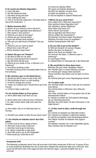 6. Er raucht am liebsten Zigaretten. 
a. I like milk best. 
b. We like Bratwurst best. 
c. She likes driving the best. 
d. I like walking the best. 
e. This is his favorite restaurant. ('He likes best to 
eat at this restaurant. ' ) 
7. Woher kommen Sie? 
a. Whom do you intend to visit in Munich? 
b. Who do these cigarettes here belong to? 
c. Who works in this section? 
d. What do you plan to do today? 
e. Where are you driving today? 
f. How's the climate here anyway? 
g. Why are you planning to emigrate? ('do you 
want ... ') 
h. What bus do you want to take? 
i. Which form must I fill out? 
j. Which streetcar stops here? 
8. Gehen Sie gern ins Theater? 
a. He likes to take his car best. 
b. Do you enjoy going to the museum? 
c. My wife likes tea the best. 
d. Where do you prefer to live, in Bremen or in 
Hamburg? 
e. He enjoys smoking a pipe. 
f. He likes working at the consulate better than at 
the embassy. 
9. Wir möchten gern in die Stadt fahren. 
a. Would you like to have a map of the city? 
b. We would like to live in a new building. 
c. I'd like to change this money. 
d. Today my husband and I would like to go to the 
movies. 
e. I'd like to take a walk now. 
10. Ich möchte lieber zu Fuss gehen. 
a. We'd rather take a taxi than our car. 
b. She'd rather live in Munich than in Bremen. 
c. Kr. Allen would rather walk than take the 
streetcar. 
d. He'd rather visit us on Saturday than on 
Sunday. 
e. Wouldn't you prefer to take the bus down town? 
11. Ich möchte am liebsten durch den Park 
gehen. 
a. l'd like most to have a glass of beer. 
b. We'd like most to stay in Munich. 
c. He'd like most to go to Germany. 
d. Kr. Meyer would like a cigar best. 
e. We'd like most to go to the 'Ratskeller'. 
f. What would you most like to do? 
Ich trinke am liebsten Milch. 
Wir essen am liebsten Bratwurst. 
Sie fährt am liebsten mit dem Auto. 
Ich gehe am liebsten zu Fuss. 
Er isst am liebsten in diesem Restaurant. 
7.Where do you come from? 
Wen wollen Sie in München besuchen? 
Wem gehören diese Zigaretten hier? 
Wer arbeitet in dieser Abteilung? 
Was haben Sie heute vor? 
Wohin fahren Sie heute? 
Wie ist eigentlich das Klima hier? 
Warum wollen Sie auswandern? 
Mit welchem Omnibus wollen Sie fahren? 
Welches Formular muss ich ausfüllen? 
Welche Strassenbahn hält hier? 
8. Do you like to go to the theater? 
Er fährt am liebsten mit seinem Wagen. 
Gehen Sie gern ins Museum? 
Meine Frau trinkt am liebsten Tee. 
Wo wohnen Sie lieber, in Bremen oder in 
Hamburg? 
Er raucht gern Pfeife. 
Er arbeitet lieber im Konsulat als in der Botschaft. 
9. We would like to drive down town. 
Möchten Sie gern einen Stadtplan haben? 
Wir möchten gern in einem Neubau wohnen. 
Ich möchte gern dieses Geld wechseln. 
Heute möchten mein Mann end ich gern ins Kino 
gehen. 
Ich möchte jetzt gern einen Spaziergang machen. 
10. I'd rather walk. 
Wir möchten lieber mit einer Taxe als mit unserem 
Auto fahren. 
Sie möchte lieber in München als in Bremen 
wohnen. 
Herr Allen möchte lieber zu Fuss gehen als mit der 
Strassenbahn fahren. 
Er möchte uns lieber am Sonnabend (Samstag) 
als am Sonntag besuchen. 
Möchten Sie nicht lieber mit dem Oomnibus in die 
Stadt fahren? 
11. I'd like most to take a walk through the 
park. 
Ich möchte am liebsten ein Glas Bier trinken. 
Wir möchten am liebsten in München bleiben. 
Er möchte am liebsten nach Deutschland fahren. 
Herr Meyer möchte am liebsten eine Zigarre 
rauchen. 
Am liebsten möchten wir in den Ratskeller gehen. 
Was möchten Sie am liebsten tun? 
Vocabulary Drill 
The following vocabulary items have all occurred in the basic sentences of this unit. A group of four 
or more sentences illustrates the use of each item. Repeat the sentences after your instructor, then 
cover the left-hand side of the page and give the German again, using the English text as a 
reminder. 
 