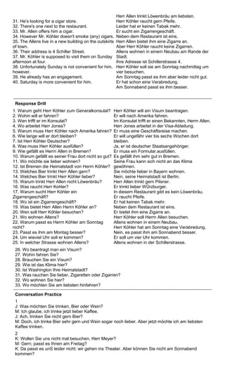 31. He's looking for a cigar store. 
32. There's one next to the restaurant. 
33. Mr. Allen offers him a cigar. 
34. However Mr. Köhler doesn't smoke (any) cigars. 
35. The Allens live in a new building on the outskirts 
of town. 
36. Their address is 4 Schiller Street. 
37. Mr. Köhler is supposed to visit them on Sunday 
afternoon at four. 
38. Unfortunately Sunday is not convenient for him, 
however. 
39. He already has an engagement. 
40. Saturday is more convenient for him. 
Herr Allen trinkt Löwenbräu am liebsten. 
Herr Köhler raucht gern Pfeife. 
Leider hat er keinen Tabak mehr. 
Er sucht ein Zigarrengeschäft. 
Neben dem Restaurant ist eins. 
Herr Allen bietet ihm eine Zigarre an. 
Aber Herr Köhler raucht keine Zigarren. 
Allens wohnen in einem Neubau am Rande der 
Stadt. 
Ihre Adresse ist Schillerstrasse 4. 
Herr Köhler soll sie am Sonntag nachmittag um 
vier besuchen. 
Am Sonntag passt es ihm aber leider nicht gut. 
Er hat schon eine Verabredung. 
Am Sonnabend passt es ihm besser. 
Response Drill 
1. Warum geht Herr Köhler zum Generalkonsulat? 
2. Wohin will er fahren? 
3. Wen trifft er im Konsulat? 
4. Wo arbeitet Herr Jones? 
5. Warum muss Herr Köhler nach Amerika fahren? 
6. Wie lange will er dort bleiben? 
7. Ist Herr Köhler Deutscher? 
8. Was muss Herr Köhler ausfüllen? 
9. Wie gefällt es Herrn Allen in Bremen? 
10. Warum gefällt es seiner Frau dort nicht so gut? 
11. Wo möchte sie lieber wohnen? 
12. Ist Bremen die Heimatstadt von Herrn Köhler? 
13. Welches Bier trinkt Herr Allen gern? 
14. Welches Bier trinkt Herr Köhler lieber? 
15. Warum trinkt Herr Allen nicht Löwenbräu? 
16. Was raucht Herr Kohler? 
17. Warum sucht Herr Köhler ein 
Zigarrengeschäft? 
18. Wo ist ein Zigarrengeschäft? 
19. Was bietet Herr Allen Herrn Köhler an? 
20. Wen soll Herr Köhler besuchen? 
21. Wo wohnen Allens? 
22. Warum passt es Herrn Köhler am Sonntag 
nicht? 
23. Passt es ihm am Montag besser? 
24. Um wieviel Uhr soll er kommen? 
25. In welcher Strasse wohnen Allens? 
Herr Köhler will ein Visum beantragen. 
Er will nach Amerika fahren. 
Im Konsulat trifft er einen Bekannten, Herrn Allen. 
Herr Jones arbeitet in der Visa-Abteilung. 
Er muss eine Geschäftsreise machen. 
Er will ungefähr vier bis sechs Wochen dort 
bleiben. 
Ja, er ist deutscher Staatsangehöriger. 
Er muss ein Formular.ausfüllen. 
Es gefällt ihm sehr gut in Bremen. 
Seine Frau kann sich nicht an das Klima 
gewöhnen. 
Sie möchte lieber in Bayern wohnen. 
Nein, seine Heimatstadt ist Berlin. 
Herr Allen trinkt gern Pilsner. 
Er trinkt lieber WÜrzburger. 
In diesem Restaurant gibt es kein Löwenbräu. 
Er raucht Pfeife. 
Er hat keinen Tabak mehr. 
Neben dem Restaurant ist eins. 
Er bietet ihm eine Zigarre an. 
Herr Köhler soll Herrn Allen besuchen. 
Allens wohnen in einem Neubau. 
Herr Köhler hat am Sonntag eine Verabredung. 
Nein, es passt ihm am Sonnabend besser. 
Er soll um vier Uhr kommen. 
Allens wohnen in der Schillerstrasse. 
26. Wo beantragt man ein Visum? 
27. Wohin fahren Sie? 
28. Brauchen Sie ein Visum? 
29. Wie ist das Klima hier? 
30. Ist Washington Ihre Heimatstadt? 
31. Was rauchen Sie lieber, Zigaretten oder Zigarren? 
32. Wo wohnen Sie hier? 
33. Wo möchten Sie am liebsten hinfahren? 
Conversation Practice 
1 
J: Was möchten Sie trinken, Bier oder Wein? 
M: Ich glaube, ich trinke jetzt lieber Kaffee. 
J: Ach, trinken Sie nicht gern Bier? 
M: Doch, ich trinke Bier sehr gern und Wein sogar noch lieber. Aber jetzt möchte ich am liebsten 
Kaffee trinken. 
2 
K: Wollen Sie uns nicht mal besuchen, Herr Meyer? 
M: Gern; passt es Ihnen am Freitag? 
K: Da passt es unS leider nicht: wir gehen ins Theater. Aber können Sie nicht am Sonnabend 
kommen? 
 