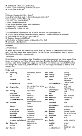 M: Da habe ich schon eine Verabredung. 
K: Dann sagen wir Sonntag: ist Ihnen das recht? 
M: Ja, da passt es mir gut. 
3 
K: Kennen Sie eigentlich Herrn Jones? 
S: Ja. Er arbeitet doch auch im Generalkonsulat, nicht wahr? 
K: Er ist jetzt in der Visa-Abteilung. 
S: Ist seine Frau nicht Deutsche? 
K: Nein, sie ist Amerikanerin. 
S: Wie lange bleibt Herr Jones noch in Bremen? 
K: Leider nur noch vier Wochen. 
S: Grüssen Sie ihn bitte von mir. 
4 
A: Ich habe keine Zigaretten bei mir. Ist hier in der Nähe ein Zigarrengeschäft? 
M: Ja, dort auf der anderen Seite der Strasse. Aber darf ich Ihnen eine Zigarre anbieten? 
A: Vielen Dank. Ich rauche nicht gern Zigarren. 
M: Rauchen Sie auch nicht Pfeife? 
A: Doch, aber am liebsten rauche ich Zigaretten. Und Sie? 
M: Ich rauche lieber Zigarren. 
Situations 
At the Consulate 
Mr. Keller and his wife wish to visit their son in America. They go to the American Consulate to 
apply for a visitor's visa. Vice Consul Allen in the Visa Section interviews them, asks for passport, 
identification, where they are going, etc. 
Travel Plans 
Mr. Köhler and an acquaintance, Vice Consul Jones, meet in a restaurant near the consulate. They 
have a beer together and Köhler offers Jones a cigar. The latter thanks hirn but explains he only 
smokes a pipe. Köhler also prefers a pipe and Jones offers hirn his tobacco. He asks Köhler what 
he's doing in this part of town, and Köhler teIls him he is planning a business trip to the U.S. and 
needs a visa. 
Finder List 
die Abteilung department, section der Klima climate 
als than der Kollege colleague 
alt old der Konsul consul 
anbieten offer lieber rather, more 
preferable 
er bietet ••• an he offers ich trinke lieber I like (to drink) 
better 
der Angehörige the member (of a family 
or nation) am liebsten best, most 
preferable 
der Antrag application ich trinke am 
liebsten 
I like (to drink) 
best 
ausfüllen fill out mal just 
er füllt ••• aus he fills out der Mann man, husband 
auswandern emigrate der Mittwoch Wednesday 
er wandert ••• aus he emigrates der Montag Monday 
der Ausweis identification card or 
paper nächsten next 
Bayern Bavaria am nächsten 
Sonntag next Sunday 
beantragen apply for nebenan next door 
er beantragt he applies der Neubau the new building 
bearbeitet processed Neues that which is new 
bekannt acquainted es passt mir it suits me 
bekannt machen introduce die Pfeife pipe 
er macht sie bekannt he introduces them (to 
each other; am Rande on the outskirts 
der Bekannte acquaintance rauchen smoke 
besser better recht right 
der Besuch visit es ist mir recht it's all right with 
me 
 