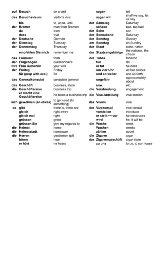 auf Besuch on a visit sagen tell 
das Besuchsvisum visitor's visa sagen wir shall we say, let 
us say 
bis to, up to, until der Samstag Saturday 
der Bremer man from Bremen schade bad, too bad 
da then der Sohn son 
dass that der Sonnabend Saturday 
der Deutsche German der Sonntag Sunday 
der Dienstag Tuesday am Sonntag on Sunday 
der Donnerstag Thursday der Staat state, nation 
empfehlen Sie mich remember me der Staatsangehörige the national, the 
citizen 
das Formular form der Tabak tobacco 
der Fragebogen questionnaire tun do 
Ihre Frau Gemahlin your wife er tut he does 
der Freitag Friday um vier Uhr at four o'clock 
für (prep with acc.) for und so weiter and so forth 
das Generalkonsulat consulate general ungefähr approximately, 
about 
das Geschäft business, store usw. etc. 
die Geschäftsreise business trip die Verabredung engagement 
er macht eine 
Geschäftsreise he takes a business trip die Visa-Abteilung visa section 
sich gewöhnen (an etwas) to get used (to 
something) das Visum visa 
es gibt there is, there are der Vizekonsul vice consul 
gleich right away vorstellen introduce 
gleich mal right er stellt ••• vor he introduces 
grüssen greet wird he, it will be 
grüssen Sie give my regards to die Woche week 
die Heimat home Wochen weeks 
die Heimatstadt hometown zählen count 
die Herren gentlemen (pI) die Zigarre cigar 
hören hear das Zigarrengeschäft cigar store 
er hört he hears zu uns to us, to our house 
