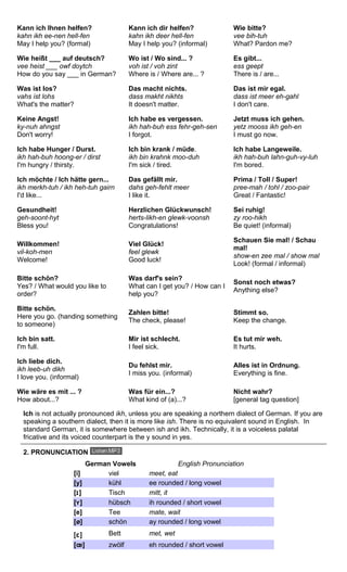 Kann ich Ihnen helfen? 
kahn ikh ee-nen hell-fen 
May I help you? (formal) 
Kann ich dir helfen? 
kahn ikh deer hell-fen 
May I help you? (informal) 
Wie bitte? 
vee bih-tuh 
What? Pardon me? 
Wie heißt ___ auf deutsch? 
vee heist ___ owf doytch 
How do you say ___ in German? 
Wo ist / Wo sind... ? 
voh ist / voh zint 
Where is / Where are... ? 
Es gibt... 
ess geept 
There is / are... 
Was ist los? 
vahs ist lohs 
What's the matter? 
Das macht nichts. 
dass makht nikhts 
It doesn't matter. 
Das ist mir egal. 
dass ist meer eh-gahl 
I don't care. 
Keine Angst! 
ky-nuh ahngst 
Don't worry! 
Ich habe es vergessen. 
ikh hah-buh ess fehr-geh-sen 
I forgot. 
Jetzt muss ich gehen. 
yetz mooss ikh geh-en 
I must go now. 
Ich habe Hunger / Durst. 
ikh hah-buh hoong-er / dirst 
I'm hungry / thirsty. 
Ich bin krank / müde. 
ikh bin krahnk moo-duh 
I'm sick / tired. 
Ich habe Langeweile. 
ikh hah-buh lahn-guh-vy-luh 
I'm bored. 
Ich möchte / Ich hätte gern... 
ikh merkh-tuh / ikh heh-tuh gairn 
I'd like... 
Das gefällt mir. 
dahs geh-fehlt meer 
I like it. 
Prima / Toll / Super! 
pree-mah / tohl / zoo-pair 
Great / Fantastic! 
Gesundheit! 
geh-soont-hyt 
Bless you! 
Herzlichen Glückwunsch! 
herts-likh-en glewk-voonsh 
Congratulations! 
Sei ruhig! 
zy roo-hikh 
Be quiet! (informal) 
Willkommen! 
vil-koh-men 
Welcome! 
Viel Glück! 
feel glewk 
Good luck! 
Schauen Sie mal! / Schau 
mal! 
show-en zee mal / show mal 
Look! (formal / informal) 
Bitte schön? 
Yes? / What would you like to 
order? 
Was darf's sein? 
What can I get you? / How can I 
help you? 
Sonst noch etwas? 
Anything else? 
Bitte schön. 
Here you go. (handing something 
to someone) 
Zahlen bitte! 
The check, please! 
Stimmt so. 
Keep the change. 
Ich bin satt. 
I'm full. 
Mir ist schlecht. 
I feel sick. 
Es tut mir weh. 
It hurts. 
Ich liebe dich. 
ikh leeb-uh dikh 
I love you. (informal) 
Du fehlst mir. 
I miss you. (informal) 
Alles ist in Ordnung. 
Everything is fine. 
Wie wäre es mit ... ? 
How about...? 
Was für ein...? 
What kind of (a)...? 
Nicht wahr? 
[general tag question] 
Ich is not actually pronounced ikh, unless you are speaking a northern dialect of German. If you are 
speaking a southern dialect, then it is more like ish. There is no equivalent sound in English. In 
standard German, it is somewhere between ish and ikh. Technically, it is a voiceless palatal 
fricative and its voiced counterpart is the y sound in yes. 
2. PRONUNCIATION 
German Vowels English Pronunciation 
[i] viel meet, eat 
[y] kühl ee rounded / long vowel 
[ɪ] Tisch mitt, it 
[ʏ] hübsch ih rounded / short vowel 
[e] Tee mate, wait 
[ø] schön ay rounded / long vowel 
[ɛ] Bett met, wet 
[oe] zwölf eh rounded / short vowel 
 