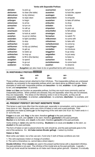 Verbs with Separable Prefixes 
abholen to pick up ausmachen to turn off 
abräumen to clear (the table) aussehen to look like, appear 
abtrocknen to dry (dishes) austragen to deliver 
abwischen to wipe clean auswandern to emigrate 
anfangen to begin ausziehen to take off clothes 
ankommen to arrive einkaufen to shop 
anmachen to turn on einladen to invite 
anrufen to call up einpacken to pack up 
anschauen to look at einschlafen to fall asleep 
ansehen to look at, watch einsteigen to board 
anziehen to put on clothes fernsehen to watch TV 
anzünden to light (candles) mitkommen to come with 
aufhören to stop mitnehmen to take with 
aufmachen to open vorbeikommen to come by 
aufräumen to tidy up (clothes) vorschlagen to suggest 
aufstehen to get up vorstellen to introduce 
aufwachen to wake up weggehen to go away 
aufwischen to mop up wegstellen to put away 
ausfüllen to fill in (the blanks) zuhören to listen to 
ausgeben to spend zumachen to close 
ausgehen to go out zurückkommen to come back 
ausleeren to empty zusehen to observe 
Ausgehen can also mean to be on good/bad terms with someone. 
39. INSEPARABLE PREFIXES 
be- ent- ge- ver-emp- 
er- miss- zer- 
These prefixes always remain attached to their infinitives. The inseparable prefixes are unstressed 
syllables, as compared to the separable prefixes which can stand alone as different words. Some 
examples of verbs with inseparable prefixes are besuchen - to visit, erzählen - to tell, gewinnen - 
to win, and versprechen - to promise. 
Unter and über can function as separable prefixes, but they are much more commonly used as 
inseparable prefixes. When prefixes are stressed, they are separable; when they are not stressed, 
they are inseparable. The stress on the following verbs in not on the prefix, so they are all 
inseparable: unterhalten - to entertain, unternehmen - to undertake, überholen - to overtake, and 
übersetzen - to translate. 
40. PRESENT PERFECT OR PAST INDEFINITE TENSE 
This tense is used more often than the simple past, especially in conversation, and is equivalent to I 
have done or I did. Regular verbs use a form of haben or sein and a past participle. Past 
participles are made by adding ge- to the beginning of the verb stem and -t (or -et, if stem ends in -t 
or -d) to the end. 
Fragen is to ask, and -frag- is the stem; therefore gefragt is the past participle. 
Arbeiten is to work, and -arbeit- is the stem; therefore gearbeitet is the past participle. 
Machen is to do/make, and -mach- is the stem; therefore gemacht is the past participle. 
Verbs ending in -ieren only add the -t ending. Studieren is to study and studier- is the stem, so 
studiert is the past participle. 
The form of haben or sein is placed where the verb should be, and the past participle goes to the 
end of the sentence. Ex: Ich habe meinen Bruder gefragt - I asked my brother. 
Haben or Sein 
Most verbs use haben, but a few use sein, if and only if, both of these conditions are met: 
1. The verb expresses motion or change of condition. 
2. The verb is intransitive (i.e. cannot take a direct object.) 
Double Infinitive: When modals are used in the present perfect tense with a dependent infinitive, 
the past participle is not used. The infinitive of the modal acts as the past participle. Logically, I 
had to go home would be translated as ich habe nach Hause gehen gemußt. However, it is actually 
 
