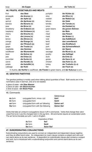 soup die Suppe pie die Torte (n) 
44. FRUITS, VEGETABLES AND MEATS 
fruit das Obst pumpkin der Kürbis (e) 
pineapple die Ananas (-) olive die Olive (n) 
apple der Apfel (ä) raddish der Rettich (e) 
apricot die Aprikose (n) lettuce der Salat 
banana die Banane (n) tomato die Tomate (n) 
pear die Birne (n) onion die Zwiebel (n) 
strawberry die Erdbeere (n) green beans die grünen Bohnen 
raspberry die Himbeere (n) corn der Mais 
cherry die Kirsche (n) meat das Fleisch 
lime die Limone (n) roast der Braten (-) 
lemon die Zitrone (n) veal das Kalbfleisch 
orange die Orange (n) lamb das Lammfleisch 
peach der Pfirsisch (e) beef das Rindfleisch 
grape die Traube (n) pork das Schweinefleisch 
vegetable das Gemüse bacon der Speck 
cauliflower der Blumenkohl sausage die Wurst (ü, e) 
bean die Bohne (n) poultry das Geflügel 
pea die Erbse (n) duck die Ente (n) 
cucumber die Gurke (n) goose die Gans (ä, e) 
carrot die Karotte (n) chicken das Huhn (ü, er) 
potato die Kartoffel (n) turkey der Truthahn (ä, e) 
cabbage der Kohl fish der Fisch (e) 
In Austria, der Karfiol is cauliflower, die Fisolen is green beans, and der Kukuruz is corn. 
45. GENITIVE PARTITIVE 
The genitive partitive is mostly used when talking about quantities of food. Both words are in the 
nominative case in German, and of is not needed. 
a glass of water - ein Glas Wasser 
a piece of cake - ein Stück Kuchen 
a slice of pizza - ein Stück Pizza 
46. Commands 
Gehen-to go 
du form conjugated form, minus -(s)t Geh! 
ihr form conjugated form Geht! 
wir form conjugated form with wir following Gehen wir! 
Sie form conjugated form with Sie following Gehen Sie! 
Verbs that take an umlaut in conjugations leave it off in commands. Verbs that change their stem 
vowel from e to i use the changed stem in the du form. All commands require an exclamation point. 
The wir forms translate as Let's + verb in English. 
Imperative of Sein 
du form Sei! 
ihr form Seid! 
Sie form Seien Sie! 
47. SUBORDINATING CONJUNCTIONS 
Subordinating conjunctions are used to connect an independent and dependent clause together, 
and they do affect word order. An independent (or main) clause contains a subject and verb and 
can stand alone as its own sentence. A dependent (or subordinate) clause also contains a subject 
and verb, but is introduced with a subordinating conjunction and cannot stand alone as its own 
sentence. 
 