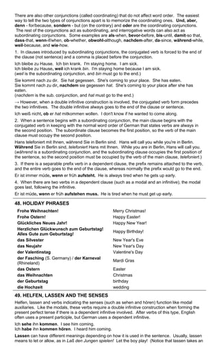 There are also other conjunctions (called coordinating) that do not affect word order. The easiest 
way to tell the two types of conjunctions apart is to memorize the coordinating ones. Und, aber, 
denn - for/because, sondern - but (on the contrary) and oder are the coordinating conjunctions. 
The rest of the conjunctions act as subordinating, and interrogative words can also act as 
subordinating conjunctions. Some examples are als-when, bevor-before, bis-until, damit-so that, 
dass-that, wenn-if/when, ob-whether, obwohl-although, nachdem-after, da-since, während-while, 
weil-because, and wie-how. 
1. In clauses introduced by subordinating conjunctions, the conjugated verb is forced to the end of 
the clause (not sentence) and a comma is placed before the conjunction. 
Ich bleibe zu Hause. Ich bin krank. I'm staying home. I am sick. 
Ich bleibe zu Hause, weil ich krank bin. I'm staying home because I am sick. 
(weil is the subordinating conjunction, and bin must go to the end.) 
Sie kommt nach zu dir. Sie hat gegessen. She's coming to your place. She has eaten. 
Sie kommt nach zu dir, nachdem sie gegessen hat. She's coming to your place after she has 
eaten. 
(nachdem is the sub. conjunction, and hat must go to the end.) 
→ However, when a double infinitive construction is involved, the conjugated verb form precedes 
the two infinitives. The double infinitive always goes to the end of the clause or sentence. 
Ich weiß nicht, ob er hat mitkommen wollen. I don't know if he wanted to come along. 
2. When a sentence begins with a subordinating conjunction, the main clause begins with the 
conjugated verb in keeping with the normal word order of German that states verbs are always in 
the second position. The subordinate clause becomes the first position, so the verb of the main 
clause must occupy the second position. 
Hans telefoniert mit Ihnen, während Sie in Berlin sind. Hans will call you while you're in Berlin. 
Während Sie in Berlin sind, telefoniert Hans mit Ihnen. While you are in Berlin, Hans will call you. 
(während is a subordinating conjunction, and the subordinating clause occupies the first position of 
the sentence, so the second position must be occupied by the verb of the main clause, telefoniert.) 
3. If there is a separable prefix verb in a dependent clause, the prefix remains attached to the verb, 
and the entire verb goes to the end of the clause, whereas normally the prefix would go to the end. 
Er ist immer müde, wenn er früh aufsteht. He is always tired when he gets up early. 
4. When there are two verbs in a dependent clause (such as a modal and an infinitive), the modal 
goes last, following the infinitive. 
Er ist müde, wenn er früh aufstehen muss. He is tired when he must get up early. 
48. HOLIDAY PHRASES 
Frohe Weihnachten! Merry Christmas! 
Frohe Ostern! Happy Easter! 
Glückliches Neues Jahr! Happy New Year! 
Herzlichen Glückwunsch zum Geburtstag! 
Alles Gute zum Geburtstag! Happy Birthday! 
das Silvester New Year's Eve 
das Neujahr New Year's Day 
der Valentinstag Valentine's Day 
der Fasching (S. Germany) / der Karneval 
(Rhineland) Mardi Gras 
das Ostern Easter 
das Weihnachten Christmas 
der Geburtstag birthday 
die Hochzeit wedding 
49. HELFEN, LASSEN AND THE SENSES 
Helfen, lassen and verbs indicating the senses (such as sehen and hören) function like modal 
auxiliaries. Like the modals, these verbs require a double infinitive construction when forming the 
present perfect tense if there is a dependent infinitive involved. After verbs of this type, English 
often uses a present participle, but German uses a dependent infinitive. 
Ich sehe ihn kommen. I see him coming. 
Ich habe ihn kommen hören. I heard him coming. 
Lassen can have different meanings depending on how it is used in the sentence. Usually, lassen 
means to let or allow, as in Laß den Jungen spielen! Let the boy play! (Notice that lassen takes an 
 