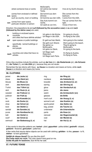 where someone lives or works 
McDonald's. 
Ich wohne bei meiner 
Tante. 
I live at my Aunt's (house). 
aus 
comes from enclosed or defined 
space, 
such as country, town or building 
Sie kommt aus dem 
Zimmer. 
Ich komme aus den USA. 
She comes from the 
bedroom. 
I come from the USA. 
von comes from open space, 
particular direction or person 
Das Auto kommt von 
rechts. 
Ich weiß es von ihm. 
The car comes from the 
right. 
I know it from him. 
Direction: the prepositions in and auf (followed by the accusative case) or zu and nach 
(followed by the dative case) are used. 
in 
building or enclosed space; 
countries 
and cities that have definite articles* 
Ich gehe in die Kirche. 
Ich fliege in die USA. 
I'm going to church. 
I'm flying to the USA. 
auf open spaces or public buildings Er geht auf den Markt. He's going to the market. 
zu 
specifically named buildings or 
places, 
and people 
Sie geht zum Strand. 
Sie gehen zu 
McDonald's. 
Ich gehe zur Bank. 
She's going to the beach. 
They're going to 
McDonald's 
I'm going to the bank. 
nach countries and cities that have no 
articles 
Ich fliege nach 
Österreich. 
Ich fliege nach Paris. 
I'm flying to Austria. 
I'm flying to Paris. 
Only a few countries include the articles, such as der Iran (m.), die Niederlande (pl.), die Schweiz 
(f.), die Türkei (f.), and die USA (pl.), because they are not neuter. 
Remember the two idioms with Haus: zu Hause is a location and means at home, while nach 
Hause is a direction and means (to) home. 
56. CLOTHING 
jacket die Jacke (n) ring der Ring (e) 
dress das Kleid (er) necklace die Halskette (n) 
blouse die Bluse (n) bracelet das Armband (ä, er) 
shirt das Hemd (en) earring der Ohrring (e) 
T-shirt das T-Shirt (s) glove der Handschuh (e) 
skirt der Rock (ö, e) jeans die Jeans 
sweater der Pullover (-) watch die Armbanduhr (en) 
pullover der Pulli (s) glasses die Brille 
tie die Krawatte (n) man's suit der Anzug (ü, e) 
sock die Socke (n) woman's suit das Kostüm (e) 
shoe der Schuh (e) sports jacket das Sakko (s) 
boot der Stiefel (-) bag, pocket die Tasche (n) 
sandal die Sandale (n) underwear die Unterwäsche 
purse die Handtasche (n) pants die Hose (n) 
belt der Gürtel (-) raincoat der Regenmantel (ä) 
scarf der Schal (s) coat der Mantel (ä) 
swimsuit der Badeanzug (ü, e) hat der Hut (ü, e) 
A few words to describe patterns are: kariert - plaid, gepunktet - polka-dotted, gestreift - striped, 
geblümt - flowered, gemustert - patterned. 
A few verbs that require dative objects can be used with clothing: gefallen - to like, passen - to fit, 
stehen - to look (good/bad) 
Gefällt dir dieses Hemd? Do you like this shirt? 
Die Farbe steht mir nicht. The color doesn't look good on me. 
Größe 48 paßt ihr bestimmt. Size 48 fits her well. 
57. FUTURE TENSE 
 