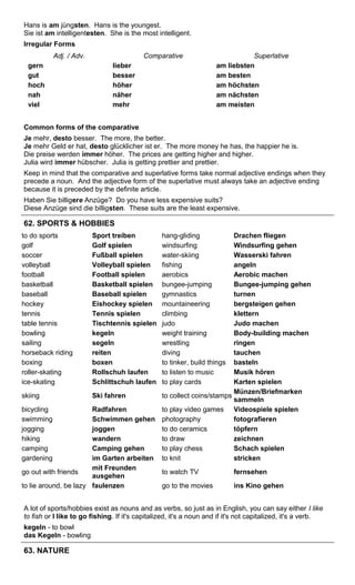 Hans is am jüngsten. Hans is the youngest. 
Sie ist am intelligentesten. She is the most intelligent. 
Irregular Forms 
Adj. / Adv. Comparative Superlative 
gern lieber am liebsten 
gut besser am besten 
hoch höher am höchsten 
nah näher am nächsten 
viel mehr am meisten 
Common forms of the comparative 
Je mehr, desto besser. The more, the better. 
Je mehr Geld er hat, desto glücklicher ist er. The more money he has, the happier he is. 
Die preise werden immer höher. The prices are getting higher and higher. 
Julia wird immer hübscher. Julia is getting prettier and prettier. 
Keep in mind that the comparative and superlative forms take normal adjective endings when they 
precede a noun. And the adjective form of the superlative must always take an adjective ending 
because it is preceded by the definite article. 
Haben Sie billigere Anzüge? Do you have less expensive suits? 
Diese Anzüge sind die billigsten. These suits are the least expensive. 
62. SPORTS & HOBBIES 
to do sports Sport treiben hang-gliding Drachen fliegen 
golf Golf spielen windsurfing Windsurfing gehen 
soccer Fußball spielen water-skiing Wasserski fahren 
volleyball Volleyball spielen fishing angeln 
football Football spielen aerobics Aerobic machen 
basketball Basketball spielen bungee-jumping Bungee-jumping gehen 
baseball Baseball spielen gymnastics turnen 
hockey Eishockey spielen mountaineering bergsteigen gehen 
tennis Tennis spielen climbing klettern 
table tennis Tischtennis spielen judo Judo machen 
bowling kegeln weight training Body-building machen 
sailing segeln wrestling ringen 
horseback riding reiten diving tauchen 
boxing boxen to tinker, build things basteln 
roller-skating Rollschuh laufen to listen to music Musik hören 
ice-skating Schlittschuh laufen to play cards Karten spielen 
skiing Ski fahren to collect coins/stamps Münzen/Briefmarken 
sammeln 
bicycling Radfahren to play video games Videospiele spielen 
swimming Schwimmen gehen photography fotografieren 
jogging joggen to do ceramics töpfern 
hiking wandern to draw zeichnen 
camping Camping gehen to play chess Schach spielen 
gardening im Garten arbeiten to knit stricken 
go out with friends mit Freunden 
ausgehen to watch TV fernsehen 
to lie around, be lazy faulenzen go to the movies ins Kino gehen 
A lot of sports/hobbies exist as nouns and as verbs, so just as in English, you can say either I like 
to fish or I like to go fishing. If it's capitalized, it's a noun and if it's not capitalized, it's a verb. 
kegeln - to bowl 
das Kegeln - bowling 
63. NATURE 
 