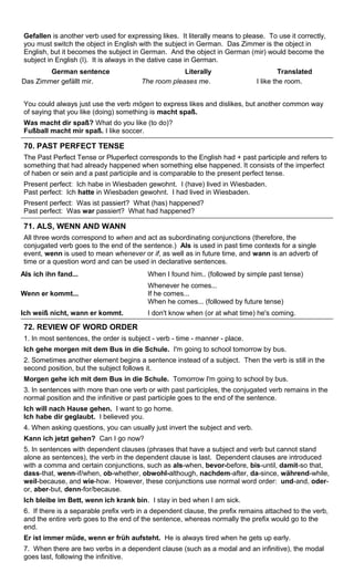 Gefallen is another verb used for expressing likes. It literally means to please. To use it correctly, 
you must switch the object in English with the subject in German. Das Zimmer is the object in 
English, but it becomes the subject in German. And the object in German (mir) would become the 
subject in English (I). It is always in the dative case in German. 
German sentence Literally Translated 
Das Zimmer gefällt mir. The room pleases me. I like the room. 
You could always just use the verb mögen to express likes and dislikes, but another common way 
of saying that you like (doing) something is macht spaß. 
Was macht dir spaß? What do you like (to do)? 
Fußball macht mir spaß. I like soccer. 
70. PAST PERFECT TENSE 
The Past Perfect Tense or Pluperfect corresponds to the English had + past participle and refers to 
something that had already happened when something else happened. It consists of the imperfect 
of haben or sein and a past participle and is comparable to the present perfect tense. 
Present perfect: Ich habe in Wiesbaden gewohnt. I (have) lived in Wiesbaden. 
Past perfect: Ich hatte in Wiesbaden gewohnt. I had lived in Wiesbaden. 
Present perfect: Was ist passiert? What (has) happened? 
Past perfect: Was war passiert? What had happened? 
71. ALS, WENN AND WANN 
All three words correspond to when and act as subordinating conjunctions (therefore, the 
conjugated verb goes to the end of the sentence.) Als is used in past time contexts for a single 
event, wenn is used to mean whenever or if, as well as in future time, and wann is an adverb of 
time or a question word and can be used in declarative sentences. 
Als ich ihn fand... When I found him.. (followed by simple past tense) 
Wenn er kommt... 
Whenever he comes... 
If he comes... 
When he comes... (followed by future tense) 
Ich weiß nicht, wann er kommt. I don't know when (or at what time) he's coming. 
72. REVIEW OF WORD ORDER 
1. In most sentences, the order is subject - verb - time - manner - place. 
Ich gehe morgen mit dem Bus in die Schule. I'm going to school tomorrow by bus. 
2. Sometimes another element begins a sentence instead of a subject. Then the verb is still in the 
second position, but the subject follows it. 
Morgen gehe ich mit dem Bus in die Schule. Tomorrow I'm going to school by bus. 
3. In sentences with more than one verb or with past participles, the conjugated verb remains in the 
normal position and the infinitive or past participle goes to the end of the sentence. 
Ich will nach Hause gehen. I want to go home. 
Ich habe dir geglaubt. I believed you. 
4. When asking questions, you can usually just invert the subject and verb. 
Kann ich jetzt gehen? Can I go now? 
5. In sentences with dependent clauses (phrases that have a subject and verb but cannot stand 
alone as sentences), the verb in the dependent clause is last. Dependent clauses are introduced 
with a comma and certain conjunctions, such as als-when, bevor-before, bis-until, damit-so that, 
dass-that, wenn-if/when, ob-whether, obwohl-although, nachdem-after, da-since, während-while, 
weil-because, and wie-how. However, these conjunctions use normal word order: und-and, oder-or, 
aber-but, denn-for/because. 
Ich bleibe im Bett, wenn ich krank bin. I stay in bed when I am sick. 
6. If there is a separable prefix verb in a dependent clause, the prefix remains attached to the verb, 
and the entire verb goes to the end of the sentence, whereas normally the prefix would go to the 
end. 
Er ist immer müde, wenn er früh aufsteht. He is always tired when he gets up early. 
7. When there are two verbs in a dependent clause (such as a modal and an infinitive), the modal 
goes last, following the infinitive. 
 