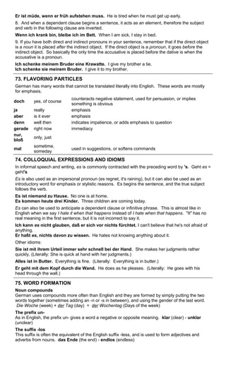 Er ist müde, wenn er früh aufstehen muss. He is tired when he must get up early. 
8. And when a dependent clause begins a sentence, it acts as an element, therefore the subject 
and verb in the following clause are inverted. 
Wenn ich krank bin, bleibe ich im Bett. When I am sick, I stay in bed. 
9. If you have both direct and indirect pronouns in your sentence, remember that if the direct object 
is a noun it is placed after the indirect object. If the direct object is a pronoun, it goes before the 
indirect object. So basically the only time the accusative is placed before the dative is when the 
accusative is a pronoun. 
Ich schenke meinem Bruder eine Krawatte. I give my brother a tie. 
Ich schenke sie meinem Bruder. I give it to my brother. 
73. FLAVORING PARTICLES 
German has many words that cannot be translated literally into English. These words are mostly 
for emphasis. 
doch yes, of course counteracts negative statement, used for persuasion, or implies 
something is obvious 
ja really emphasis 
aber is it ever emphasis 
denn well then indicates impatience, or adds emphasis to question 
gerade right now immediacy 
nur, 
bloß only, just 
mal sometime, 
someday used in suggestions, or softens commands 
74. COLLOQUIAL EXPRESSIONS AND IDIOMS 
In informal speech and writing, es is commonly contracted with the preceding word by 's. Geht es = 
geht's 
Es is also used as an impersonal pronoun (es regnet, it's raining), but it can also be used as an 
introductory word for emphasis or stylistic reasons. Es begins the sentence, and the true subject 
follows the verb. 
Es ist niemand zu Hause. No one is at home. 
Es kommen heute drei Kinder. Three children are coming today. 
Es can also be used to anticipate a dependent clause or infinitive phrase. This is almost like in 
English when we say I hate it when that happens instead of I hate when that happens. "It" has no 
real meaning in the first sentence, but it is not incorrect to say it. 
Ich kann es nicht glauben, daß er sich vor nichts fürchtet. I can't believe that he's not afraid of 
anything. 
Er haßt es, nichts davon zu wissen. He hates not knowing anything about it. 
Other idioms: 
Sie ist mit ihrem Urteil immer sehr schnell bei der Hand. She makes her judgments rather 
quickly. (Literally: She is quick at hand with her judgments.) 
Alles ist in Butter. Everything is fine. (Literally: Everything is in butter.) 
Er geht mit dem Kopf durch die Wand. He does as he pleases. (Literally: He goes with his 
head through the wall.) 
75. WORD FORMATION 
Noun compounds 
German uses compounds more often than English and they are formed by simply putting the two 
words together (sometimes adding an -n or -s in between), and using the gender of the last word. 
Die Woche (week) + der Tag (day) = der Wochentag (Days of the week) 
The prefix un- 
As in English, the prefix un- gives a word a negative or opposite meaning. klar (clear) - unklar 
(unclear) 
The suffix -los 
This suffix is often the equivalent of the English suffix -less, and is used to form adjectives and 
adverbs from nouns. das Ende (the end) - endlos (endless) 
 