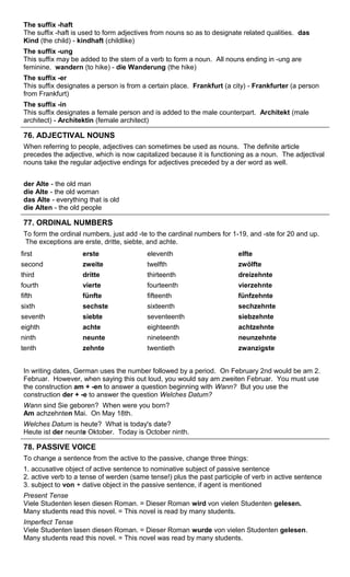 The suffix -haft 
The suffix -haft is used to form adjectives from nouns so as to designate related qualities. das 
Kind (the child) - kindhaft (childlike) 
The suffix -ung 
This suffix may be added to the stem of a verb to form a noun. All nouns ending in -ung are 
feminine. wandern (to hike) - die Wanderung (the hike) 
The suffix -er 
This suffix designates a person is from a certain place. Frankfurt (a city) - Frankfurter (a person 
from Frankfurt) 
The suffix -in 
This suffix designates a female person and is added to the male counterpart. Architekt (male 
architect) - Architektin (female architect) 
76. ADJECTIVAL NOUNS 
When referring to people, adjectives can sometimes be used as nouns. The definite article 
precedes the adjective, which is now capitalized because it is functioning as a noun. The adjectival 
nouns take the regular adjective endings for adjectives preceded by a der word as well. 
der Alte - the old man 
die Alte - the old woman 
das Alte - everything that is old 
die Alten - the old people 
77. ORDINAL NUMBERS 
To form the ordinal numbers, just add -te to the cardinal numbers for 1-19, and -ste for 20 and up. 
The exceptions are erste, dritte, siebte, and achte. 
first erste eleventh elfte 
second zweite twelfth zwölfte 
third dritte thirteenth dreizehnte 
fourth vierte fourteenth vierzehnte 
fifth fünfte fifteenth fünfzehnte 
sixth sechste sixteenth sechzehnte 
seventh siebte seventeenth siebzehnte 
eighth achte eighteenth achtzehnte 
ninth neunte nineteenth neunzehnte 
tenth zehnte twentieth zwanzigste 
In writing dates, German uses the number followed by a period. On February 2nd would be am 2. 
Februar. However, when saying this out loud, you would say am zweiten Februar. You must use 
the construction am + -en to answer a question beginning with Wann? But you use the 
construction der + -e to answer the question Welches Datum? 
Wann sind Sie geboren? When were you born? 
Am achzehnten Mai. On May 18th. 
Welches Datum is heute? What is today's date? 
Heute ist der neunte Oktober. Today is October ninth. 
78. PASSIVE VOICE 
To change a sentence from the active to the passive, change three things: 
1. accusative object of active sentence to nominative subject of passive sentence 
2. active verb to a tense of werden (same tense!) plus the past participle of verb in active sentence 
3. subject to von + dative object in the passive sentence, if agent is mentioned 
Present Tense 
Viele Studenten lesen diesen Roman. = Dieser Roman wird von vielen Studenten gelesen. 
Many students read this novel. = This novel is read by many students. 
Imperfect Tense 
Viele Studenten lasen diesen Roman. = Dieser Roman wurde von vielen Studenten gelesen. 
Many students read this novel. = This novel was read by many students. 
 