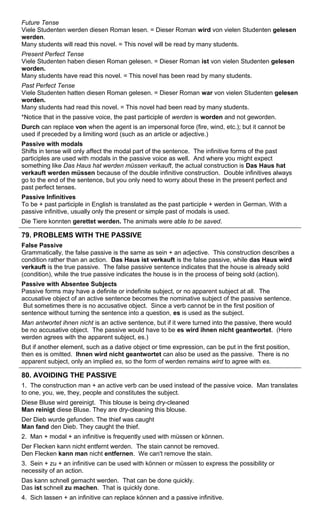 Future Tense 
Viele Studenten werden diesen Roman lesen. = Dieser Roman wird von vielen Studenten gelesen 
werden. 
Many students will read this novel. = This novel will be read by many students. 
Present Perfect Tense 
Viele Studenten haben diesen Roman gelesen. = Dieser Roman ist von vielen Studenten gelesen 
worden. 
Many students have read this novel. = This novel has been read by many students. 
Past Perfect Tense 
Viele Studenten hatten diesen Roman gelesen. = Dieser Roman war von vielen Studenten gelesen 
worden. 
Many students had read this novel. = This novel had been read by many students. 
*Notice that in the passive voice, the past participle of werden is worden and not geworden. 
Durch can replace von when the agent is an impersonal force (fire, wind, etc.); but it cannot be 
used if preceded by a limiting word (such as an article or adjective.) 
Passive with modals 
Shifts in tense will only affect the modal part of the sentence. The infinitive forms of the past 
participles are used with modals in the passive voice as well. And where you might expect 
something like Das Haus hat werden müssen verkauft, the actual construction is Das Haus hat 
verkauft werden müssen because of the double infinitive construction. Double infinitives always 
go to the end of the sentence, but you only need to worry about these in the present perfect and 
past perfect tenses. 
Passive Infinitives 
To be + past participle in English is translated as the past participle + werden in German. With a 
passive infinitive, usually only the present or simple past of modals is used. 
Die Tiere konnten gerettet werden. The animals were able to be saved. 
79. PROBLEMS WITH THE PASSIVE 
False Passive 
Grammatically, the false passive is the same as sein + an adjective. This construction describes a 
condition rather than an action. Das Haus ist verkauft is the false passive, while das Haus wird 
verkauft is the true passive. The false passive sentence indicates that the house is already sold 
(condition), while the true passive indicates the house is in the process of being sold (action). 
Passive with Absentee Subjects 
Passive forms may have a definite or indefinite subject, or no apparent subject at all. The 
accusative object of an active sentence becomes the nominative subject of the passive sentence. 
But sometimes there is no accusative object. Since a verb cannot be in the first position of 
sentence without turning the sentence into a question, es is used as the subject. 
Man antwortet ihnen nicht is an active sentence, but if it were turned into the passive, there would 
be no accusative object. The passive would have to be es wird ihnen nicht geantwortet. (Here 
werden agrees with the apparent subject, es.) 
But if another element, such as a dative object or time expression, can be put in the first position, 
then es is omitted. Ihnen wird nicht geantwortet can also be used as the passive. There is no 
apparent subject, only an implied es, so the form of werden remains wird to agree with es. 
80. AVOIDING THE PASSIVE 
1. The construction man + an active verb can be used instead of the passive voice. Man translates 
to one, you, we, they, people and constitutes the subject. 
Diese Bluse wird gereinigt. This blouse is being dry-cleaned 
Man reinigt diese Bluse. They are dry-cleaning this blouse. 
Der Dieb wurde gefunden. The thief was caught 
Man fand den Dieb. They caught the thief. 
2. Man + modal + an infinitive is frequently used with müssen or können. 
Der Flecken kann nicht entfernt werden. The stain cannot be removed. 
Den Flecken kann man nicht entfernen. We can't remove the stain. 
3. Sein + zu + an infinitive can be used with können or müssen to express the possibility or 
necessity of an action. 
Das kann schnell gemacht werden. That can be done quickly. 
Das ist schnell zu machen. That is quickly done. 
4. Sich lassen + an infinitive can replace können and a passive infinitive. 
 