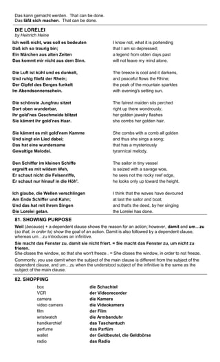 Das kann gemacht werden. That can be done. 
Das läßt sich machen. That can be done. 
DIE LORELEI 
by Heinrich Heine 
Ich weiß nicht, was soll es bedeuten I know not, what it is portending 
Daß ich so traurig bin; that I am so depressed; 
Ein Märchen aus alten Zeiten a legend from olden days past 
Das kommt mir nicht aus dem Sinn. will not leave my mind alone. 
Die Luft ist kühl und es dunkelt, The breeze is cool and it darkens, 
Und ruhig fließt der Rhein; and peaceful flows the Rhine; 
Der Gipfel des Berges funkelt the peak of the mountain sparkles 
Im Abendsonnenschein. with evening's setting sun. 
Die schönste Jungfrau sitzet The fairest maiden sits perched 
Dort oben wunderbar, right up there wondrously, 
Ihr gold'nes Geschmeide blitzet her golden jewelry flashes 
Sie kämmt ihr gold'nes Haar. she combs her golden hair. 
Sie kämmt es mit gold'nem Kamme She combs with a comb all golden 
Und singt ein Lied dabei; and thus she sings a song; 
Das hat eine wundersame that has a mysteriously 
Gewaltige Melodei. tyrannical melody. 
Den Schiffer im kleinen Schiffe The sailor in tiny vessel 
ergreift es mit wildem Weh, is seized with a savage woe, 
Er schaut nicht die Felsenriffe, he sees not the rocky reef edge, 
Er schaut nur hinauf in die Höh'. he looks only up toward the height. 
Ich glaube, die Wellen verschlingen I think that the waves have devoured 
Am Ende Schiffer und Kahn; at last the sailor and boat; 
Und das hat mit ihrem Singen and that's the deed, by her singing 
Die Lorelei getan. the Lorelei has done. 
81. SHOWING PURPOSE 
Weil (because) + a dependent clause shows the reason for an action; however, damit and um…zu 
(so that, in order to) show the goal of an action. Damit is also followed by a dependent clause, 
whereas um…zu introduces an infinitive. 
Sie macht das Fenster zu, damit sie nicht friert. = Sie macht das Fenster zu, um nicht zu 
frieren. 
She closes the window, so that she won't freeze . = She closes the window, in order to not freeze. 
Commonly, you use damit when the subject of the main clause is different from the subject of the 
dependent clause, and um…zu when the understood subject of the infinitive is the same as the 
subject of the main clause. 
82. SHOPPING 
box die Schachtel 
VCR der Videorecorder 
camera die Kamera 
video camera die Videokamera 
film der Film 
wristwatch die Armbanduhr 
handkerchief das Taschentuch 
perfume das Parfüm 
wallet der Geldbeutel, die Geldbörse 
radio das Radio 
 
