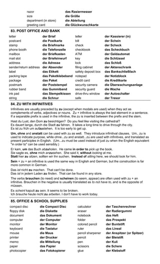 razor das Rasiermesser 
size die Größe 
department (in store) die Abteilung 
greeting card die Glückwunschkarte 
83. POST OFFICE AND BANK 
letter der Brief teller der Kassierer (in) 
postcard die Postkarte bill der Schein 
stamp die Briefmarke check der Scheck 
phone booth die Telefonzelle checkbook das Scheckbuch 
mailbox der Briefkasten ATM der Geldautomat 
mail slot der Briefeinwurf key die Schlüssel 
address die Adresse lock das Schloß 
sender/return address der Absender filing cabinet der Aktenschrank 
label das Etikett safety deposit box das Bankschließfach 
packing tape das Paketklebeband notepad der Notizblock 
package das Paket credit card die Kreditkarte 
postmark der Poststempel security camera die Überwachungsanlage 
rubber band das Gummiband security guard die Wache 
ink pad das Stempelkissen drive-thru window der Autoschalter 
string die Schnur safe der Tresor 
84. ZU WITH INFINITIVES 
Infinitives are usually preceded by zu (except when modals are used) when they act as 
complements of verbs, adjectives or nouns. Zu + infinitive is always the last element in a sentence. 
If a separable prefix is used in the infinitive, the zu is inserted between the prefix and the stem. 
Hast du Lust, den Dom zu besichtigen? Do you feel like visiting the cathedral? 
Es dauert lange, durch die Stadt zu fahren. It takes a long time to drive through the city. 
Es ist zu früh um aufzustehen. It is too early to get up. 
Um, ohne and anstatt can be used with zu as well. They introduce infinitival clauses. Um.. zu is 
used to indicate purpose, while ohne...zu and anstatt...zu are used with infinitives, and translated as 
present participles in English. (Um...zu must be used instead of just zu when the English equivalent 
"in order to" can be used sensibly.) 
Er kam, um das Buch abzuholen. He came in order to pick up the book. 
Sie sagte es, ohne mich anzusehen. She said it, without looking at me. 
Statt hier zu sitzen, sollten wir ihn suchen. Instead of sitting here, we should look for him. 
Sein + zu + an infinitive is used the same way in English and German, but the construction is far 
more common in German. 
Das ist nicht zu machen. That can't be done. 
Das ist in jedem Laden zu finden. That can be found in any store. 
The verbs brauchen (to need) and scheinen (to seem, appear) are often used with zu + an 
infinitive. Brauchen in the negative is usually translated as to not have to, and is the opposite of 
müssen. 
Es scheint kaputt zu sein. It seems to be broken. 
Ich brauche heute nicht zu arbeiten. I don't have to work today. 
85. OFFICE & SCHOOL SUPPLIES 
compact disc die Compact Disc calculator der Taschenrechner 
floppy disk die Diskette eraser der Radiergummi 
document das Dokument notebook das Heft 
computer der Computer folder das Prospekt 
monitor der Monitor colored pencil der Buntstift 
keyboard die Tastatur ruler das Lineal 
mouse die Maus pencil sharpener der Anspitzer (or Spitzer) 
printer der Drucker pencil der Bleistift 
memo die Mitteilung pen der Kuli 
paper das Papier scissors die Schere 
photocopier das Fotokopierer glue der Klebstoff 
 