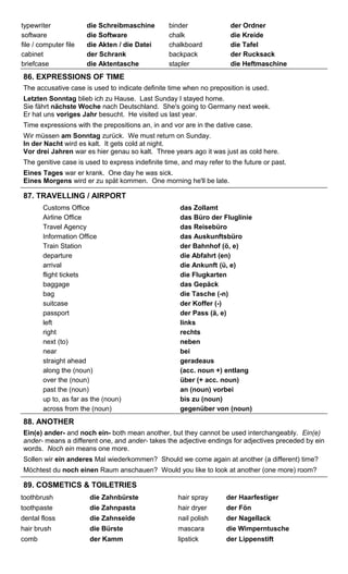 typewriter die Schreibmaschine binder der Ordner 
software die Software chalk die Kreide 
file / computer file die Akten / die Datei chalkboard die Tafel 
cabinet der Schrank backpack der Rucksack 
briefcase die Aktentasche stapler die Heftmaschine 
86. EXPRESSIONS OF TIME 
The accusative case is used to indicate definite time when no preposition is used. 
Letzten Sonntag blieb ich zu Hause. Last Sunday I stayed home. 
Sie fährt nächste Woche nach Deutschland. She's going to Germany next week. 
Er hat uns voriges Jahr besucht. He visited us last year. 
Time expressions with the prepositions an, in and vor are in the dative case. 
Wir müssen am Sonntag zurück. We must return on Sunday. 
In der Nacht wird es kalt. It gets cold at night. 
Vor drei Jahren war es hier genau so kalt. Three years ago it was just as cold here. 
The genitive case is used to express indefinite time, and may refer to the future or past. 
Eines Tages war er krank. One day he was sick. 
Eines Morgens wird er zu spät kommen. One morning he'll be late. 
87. TRAVELLING / AIRPORT 
Customs Office das Zollamt 
Airline Office das Büro der Fluglinie 
Travel Agency das Reisebüro 
Information Office das Auskunftsbüro 
Train Station der Bahnhof (ö, e) 
departure die Abfahrt (en) 
arrival die Ankunft (ü, e) 
flight tickets die Flugkarten 
baggage das Gepäck 
bag die Tasche (-n) 
suitcase der Koffer (-) 
passport der Pass (ä, e) 
left links 
right rechts 
next (to) neben 
near bei 
straight ahead geradeaus 
along the (noun) (acc. noun +) entlang 
over the (noun) über (+ acc. noun) 
past the (noun) an (noun) vorbei 
up to, as far as the (noun) bis zu (noun) 
across from the (noun) gegenüber von (noun) 
88. ANOTHER 
Ein(e) ander- and noch ein- both mean another, but they cannot be used interchangeably. Ein(e) 
ander- means a different one, and ander- takes the adjective endings for adjectives preceded by ein 
words. Noch ein means one more. 
Sollen wir ein anderes Mal wiederkommen? Should we come again at another (a different) time? 
Möchtest du noch einen Raum anschauen? Would you like to look at another (one more) room? 
89. COSMETICS & TOILETRIES 
toothbrush die Zahnbürste hair spray der Haarfestiger 
toothpaste die Zahnpasta hair dryer der Fön 
dental floss die Zahnseide nail polish der Nagellack 
hair brush die Bürste mascara die Wimperntusche 
comb der Kamm lipstick der Lippenstift 
 