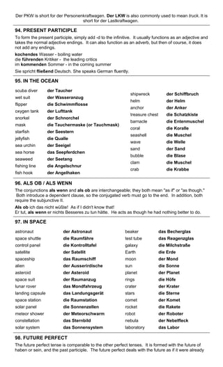 Der PKW is short for der Personenkraftwagen. Der LKW is also commonly used to mean truck. It is 
short for der Lastkraftwagen. 
94. PRESENT PARTICIPLE 
To form the present participle, simply add -d to the infinitive. It usually functions as an adjective and 
takes the normal adjective endings. It can also function as an adverb, but then of course, it does 
not add any endings. 
kochendes Wasser - boiling water 
die führenden Kritiker - the leading critics 
im kommenden Sommer - in the coming summer 
Sie spricht fließend Deutsch. She speaks German fluently. 
95. IN THE OCEAN 
scuba diver 
wet suit 
flipper 
oxygen tank 
snorkel 
mask 
starfish 
jellyfish 
sea urchin 
sea horse 
seaweed 
fishing line 
fish hook 
der Taucher 
der Wasseranzug 
die Schwimmflosse 
der Lufttank 
der Schnorchel 
die Tauchermaske (or Tauchmask) 
der Seestern 
die Qualle 
der Seeigel 
das Seepferdchen 
der Seetang 
die Angelschnur 
der Angelhaken 
shipwreck 
helm 
anchor 
treasure chest 
barnacle 
coral 
seashell 
wave 
sand 
bubble 
clam 
crab 
der Schiffbruch 
der Helm 
der Anker 
die Schatzkiste 
die Entenmuschel 
die Koralle 
die Muschel 
die Welle 
der Sand 
die Blase 
die Muschel 
die Krabbe 
96. ALS OB / ALS WENN 
The conjunctions als wenn and als ob are interchangeable; they both mean "as if" or "as though." 
Both introduce a dependent clause, so the conjugated verb must go to the end. In addition, both 
require the subjunctive II. 
Als ob ich das nicht wüßte! As if I didn't know that! 
Er tut, als wenn er nichts Besseres zu tun hätte. He acts as though he had nothing better to do. 
97. IN SPACE 
astronaut 
space shuttle 
control panel 
satellite 
spaceship 
alien 
asteroid 
space suit 
lunar rover 
landing capsule 
space station 
solar panel 
meteor shower 
constellation 
solar system 
der Astronaut 
die Raumfähre 
die Kontrolltafel 
der Satellit 
das Raumschiff 
der Ausserirdische 
der Asteroid 
der Raumanzug 
das Mondfahrzeug 
das Landungsgerät 
die Raumstation 
die Sonnenzellen 
der Meteorschwarm 
das Sternbild 
das Sonnensystem 
beaker 
test tube 
galaxy 
Earth 
moon 
sun 
planet 
rings 
crater 
stars 
comet 
rocket 
robot 
nebula 
laboratory 
das Becherglas 
das Reagenzglas 
die Milchstraße 
die Erde 
der Mond 
die Sonne 
der Planet 
die Höfe 
der Krater 
die Sterne 
der Komet 
die Rakete 
der Roboter 
der Nebelfleck 
das Labor 
98. FUTURE PERFECT 
The future perfect tense is comparable to the other perfect tenses. It is formed with the future of 
haben or sein, and the past participle. The future perfect deals with the future as if it were already 
 