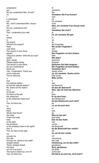 understand 
you 
Do you understand Mrs. Kunze? 
no 
II 
understand 
not 
No, I don't understand Mrs. Kunze. 
me 
Do you understand me? 
yes 
Yes, I understand you well. 
IV 
where 
is 
the airport 
Where's the airport? 
there 
over there 
The airport is over there. 
please 
I beg your pardon. what did you say? 
speak 
slow, slowly 
Please speak slowly. 
The airport is over there. 
Do you understand? 
thank you 
Yes, I understand. Thank you. 
you're welcome 
You're welcome. 
V that 
the railroad station 
Is that the railroad station? 
No, that's not the station. 
he, it 
to the left 
It's there to the left. 
the restaurant 
Is the restaurant there too? 
it Yes, it's there too. 
VI 
what 
there 
What's that there? 
the hotel 
That's the hotel. 
here 
to the right 
the embassy 
Is the embassy here to the right? 
she, it 
Yes, it's here to the right. 
VII 
excuse me 
the cafe 
Excuse me, where is the café? 
straight ahead 
There, straight ahead. 
the bank 
isn't it? (not true?) 
The bank is there too, isn't it? 
Yes, it's there too. 
III 
verstehen 
Sie 
Verstehen Sie Frau Kunze? 
nein 
ich 
ich verstehe 
nicht 
Nein, ich verstehe Frau Kunze nicht. 
mich 
Verstehen Sie mich? 
ja 
Ja, ich verstehe Sie gut. 
IV 
wo 
ist 
der Flughafen 
Wo ist der Flughafen? 
dort 
drüben 
Der Flughafen ist dort drüben. 
bitte 
Wie bitte? 
sprechen 
langsam 
Sprechen Sie bitte langsam. 
Der Flughafen ist dort drüben. 
Verstehen Sie? 
danke schön 
Ja, ich verstehe. Danke schön. 
bitte schön 
Bitte schön. 
Vd 
as 
der Bahnhof 
Ist das der Bahnhof? 
Nein, das ist nicht der Bahnhof. 
er 
links 
Er ist dort links. 
das Restaurant 
Ist das Restaurant auch dort? 
es 
Ja, es ist auch dort. 
VI 
was 
da 
Was ist das da? 
das Hotel 
Das ist das Hotel. 
hier 
rechts 
die Botschaft 
Ist die Botschaft hier rechts? 
sie 
Ja, sie ist hier rechts. 
VII 
verzeihung 
das café 
Verzeihung, wo ist das Café? 
geradeaus 
Dort, geradeaus. 
die Bank 
nicht wahr 
Die Bank ist auch da, nicht wahr? 
 
