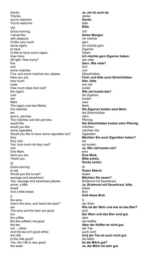 thanks 
Thanks. 
you're welcome 
You're welcome. 
VIII 
Good morning. 
I would like 
with pleasure 
I'd like very much 
some cigars 
to have 
I'd like to have some cigars. 
how many 
All right. How many? 
five 
and 
some matches 
Five. and some matches too. please. 
Here you are. 
how much 
costs 
How much does that cost? 
the cigars 
cost 
two 
Mark 
The cigars cost two Marks. 
the matches 
ten 
penny, pennies 
The matches cost ten pennies. 
would like 
would you like 
some cigarettes 
Would you like to have some cigarettes too? 
they 
they cost 
Yes, how much do they cost? 
one 
One Mark. 
Here you are. 
Thank you. 
IX 
Good evening. 
to eat 
Would you like to eat? 
sausage and sauerkraut 
Yes, sausage and sauerkraut please. 
some, a little 
bread 
And a little bread. 
X the wine 
How's the wine, and how's the beer? 
are 
The wine and the beer are good. 
but 
the coffee 
But the coffee's not good. 
the tea 
not ... either 
And the tea isn't good either. 
the milk 
Is the milk good? 
Yes, the milk ls very good. 
the water 
Ja, sie ist auch da. 
danke 
Danke. 
bitte 
Bitte. 
VIII 
Guten Morgen. 
ich möchte 
gern 
ich möchte gern 
Zigarren 
haben 
Ich möchte gern Zigarren haben. 
wie viele 
Gern. Wie viele? 
fünf 
und 
Streichhölzer 
Fünf, und bitte auch Streichhölzer. 
Hier, bitte. 
wie viel 
kostet 
Wie viel kostet das? 
die Zigarren 
kosten 
zwei 
Mark 
Die Zigarren kosten zwei Mark. 
die Streichhölzer 
zehn 
Pfennig 
Die Streichhölzer kosten zehn Pfennig. 
möchten 
möchten Sie 
Zigaretten 
Möchten Sie auch Zigaretten haben? 
sie 
sie kosten 
Ja, Wie viel kosten sie? 
eine 
Eine Mark. 
Bitte schön. 
Danke schön. 
IX 
Guten Abend. 
essen 
Möchten Sie essen? 
Bratwurst mit Sauerkraut 
Ja, Bratwurst mit Sauerkraut, bitte. 
etwas 
Brot 
Und etwas Brot. 
Xd 
er Wein 
Wie ist der Wein und wie ist das Bier? 
sind 
Der Wein und das Bier sind gut. 
aber 
der Kaffee 
Aber der Kaffee ist nicht gut. 
der Tee 
auch nicht 
Und der Tee ist auch nicht gut. 
die Milch 
Ist die Milch gut? 
Ja, die Milch ist sehr gut. 
 
