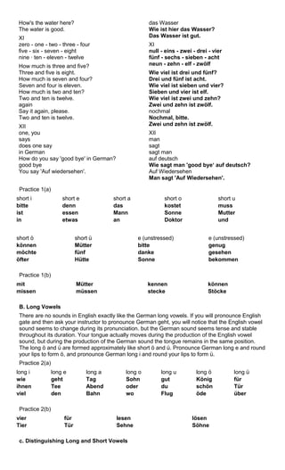 How's the water here? 
The water is good. 
XI 
zero - one - two - three - four 
five - six - seven - eight 
nine · ten - eleven - twelve 
How much is three and five? 
Three and five is eight. 
How much is seven and four? 
Seven and four is eleven. 
How much is two and ten? 
Two and ten is twelve. 
again 
Say it again, please. 
Two and ten is twelve. 
XII 
one, you 
says 
does one say 
in German 
How do you say 'good bye' in German? 
good bye 
You say 'Auf wiedersehen'. 
das Wasser 
Wie ist hier das Wasser? 
Das Wasser ist gut. 
XI 
null - eins - zwei - drei - vier 
fünf - sechs - sieben - acht 
neun - zehn - elf - zwölf 
Wie viel ist drei und fünf? 
Drei und fünf ist acht. 
Wie viel ist sieben und vier? 
Sieben und vier ist elf. 
Wie viel ist zwei und zehn? 
Zwei und zehn ist zwölf. 
nochmal 
Nochmal, bitte. 
Zwei und zehn ist zwölf. 
XII 
man 
sagt 
sagt man 
auf deutsch 
Wie sagt man 'good bye‘ auf deutsch? 
Auf Wiedersehen 
Man sagt 'Auf Wiedersehen'. 
Practice 1(a) 
short i short e short a short o short u 
bitte denn das kostet muss 
ist essen Mann Sonne Mutter 
in etwas an Doktor und 
short ö short ü e (unstressed) e (unstressed) 
können Mütter bitte genug 
möchte fünf danke gesehen 
öfter Hütte Sonne bekommen 
Practice 1(b) 
mit Mütter kennen können 
missen müssen stecke Stöcke 
B. Long Vowels 
There are no sounds in English exactly like the German long vowels. If you will pronounce English 
gate and then ask your instructor to pronounce German geht, you will notice that the English vowel 
sound seems to change during its pronunciation. but the German sound seems tense and stable 
throughout its duration. Your tongue actually moves during the production of the English vowel 
sound, but during the production of the German sound the tongue remains in the same position. 
The long ö and ü are formed approximately like short ö and ü. Pronounce German long e and round 
your lips to form ö, and pronounce German long i and round your lips to form ü. 
Practice 2(a) 
long i long e long a long o long u long ö long ü 
wie geht Tag Sohn gut König für 
ihnen Tee Abend oder du schön Tür 
viel den Bahn wo Flug öde über 
Practice 2(b) 
vier für lesen lösen 
Tier Tür Sehne Söhne 
c. Distinguishing Long and Short Vowels 
 