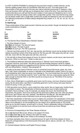 It is NOT ALWAYS POSSIBLE to distinguish long and short vowels in written German, as the 
German spelling system does not consistently mark them as such. Your best guide to the 
pronunciation of any given word is the way your native instructor pronounces it. However, a few 
hints can be given which will help you to recognize them most of the time. If you look back at the 
practice lists above you will see that the short vowels in most cases are followed by two or more 
consonants and they are always written with a single letter symbol. Then note that the long vowels 
are not always written with a single letter symbol and usually are followed by only one consonant. 
The following combinations of letters always designate long vowels: ie, ih - eh, ee - ah, aa - oh, oo - 
uh - öh - üh. 
D. Diphthongs 
These combinations of two vowel sounds in German are very similar, though not identical to certain 
vowel combinations in English. 
Practice 3 
ei au eu (äu) 
nein auch deutsch 
eins Tau neun 
Wein Laut Läute 
A. The German Noun-Classification ('Gender') System. 
I. The three classes of nouns. 
Der Wein ist nicht gut. The wine isn't good. 
Das Bier ist gut. The beer is good. 
Die Milch ist auch gut. The milk is good too. 
1. German has three words for 'the': der, das and die; and German nouns can be divided into three 
classes according to which of the three words for 'the' they go with. Wein goes only with der, never 
with das, never with die. Bier goes only with das, and so on. 
2. We will refer to these three classes of nouns, for obvious reasons, as der-nouns, das-nouns and 
die-nouns. ('Wein is a der-noun.' 'Hotel is a das-noun.') 
3. The traditional statement about this phenomenon is: 'German nouns have three genders-- 
masculine, feminine, and neuter.' We will not use this terminology because it tends to mislead 
English-speaking students by suggesting that the German noun classification has something to do 
with sex differentiation. It doesn't. See paragraph III. 
4. Insofar as the basic stock of German nouns is concerned (nouns like house, grass, sky, wine, 
beer, milk), there is absolutely no sense or rationale to the classification system; there is no way at 
all of anticipating which class any given noun belongs to. You must simply learn the word for 'the' as 
a part of the noun: the German word for "wine" is der Wein. And you must practice saying der Wein 
often enough so that das Wein or die Wein sounds as wrong to you as "The father of his country - 
Henry Washington." 
5. Now, Henry Washington is a perfectly good name; but it's wrong, and every American knows it's 
wrong. By the same token, das Wein is a perfectly good form; but it's wrong, and every German 
knows it's wrong. In time, you will too. 
6. With derivative nouns (that is, nouns made from other words, like our happi-ness, brother-hood) 
your problem is easier. The classification of German derivative nouns is fairly orderly and 
consistent. Nouns ending in -ung, for example, are always die-nouns: die Verzeihung 'the 
forgiveness, the pardon.' And nouns ending with the diminutive suffixes -lein and -chen are always 
das-nouns: das Fräulein 'the miss, waitress,' das Mädchen 'the little girl.’ We will deal with the 
formation of the various kinds of derivative nouns as we go along through the units. 
7. But if the classification of derivative nouns is orderly and consistent, the classification of the basic 
stock of German nouns remains virtually chaotic. There really is no system at all for guessing which 
class a noun belongs to; it's not something you can reason out or get the knack of. It is not the 
same as our he-she-it system, as we'll see in a minute. There is absolutely nothing in English like it. 
Your only solution is to use the nouns until you know them as well as you know 'George 
Washington.' 
II. Pronouns Corresponding to the Three Classes of Nouns. 
Wo ist der Bahnhof? Er ist dort. Where is the station? It's there. 
Wo ist das Hotel? Es ist dort. Where is the hotel? It's there. 
Wo ist die Botschaft? Sie ist dort. Where is the embassy? It's there. 
1. As these examples show, there is a special pronoun for each of the three classes of nouns. 
Notice the correspondence in the final sounds of the pairs der-er, das-es, and die—sie. This is no 
coincidence. 
III. Contrast between German and English Pronoun Usage. 
 