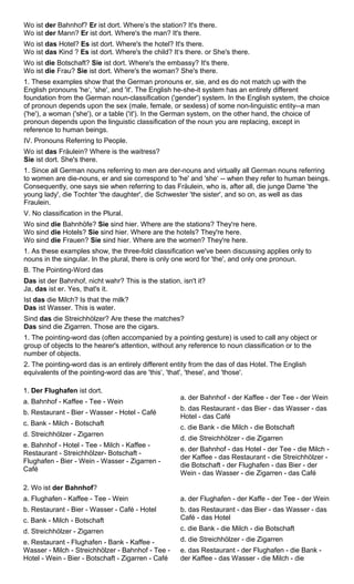 Wo ist der Bahnhof? Er ist dort. Where’s the station? It's there. 
Wo ist der Mann? Er ist dort. Where's the man? It's there. 
Wo ist das Hotel? Es ist dort. Where's the hotel? It's there. 
Wo ist das Kind ? Es ist dort. Where's the child? It‘s there. or She's there. 
Wo ist die Botschaft? Sie ist dort. Where's the embassy? It's there. 
Wo ist die Frau? Sie ist dort. Where's the woman? She's there. 
1. These examples show that the German pronouns er, sie, and es do not match up with the 
English pronouns 'he‘, 'she', and 'it'. The English he-she-it system has an entirely different 
foundation from the German noun-classification ('gender') system. In the English system, the choice 
of pronoun depends upon the sex (male, female, or sexless) of some non-linguistic entity--a man 
('he'), a woman ('she'), or a table ('it'). In the German system, on the other hand, the choice of 
pronoun depends upon the linguistic classification of the noun you are replacing, except in 
reference to human beings. 
IV. Pronouns Referring to People. 
Wo ist das Fräulein? Where is the waitress? 
Sie ist dort. She's there. 
1. Since all German nouns referring to men are der-nouns and virtually all German nouns referring 
to women are die-nouns, er and sie correspond to 'he' and 'she‘ -- when they refer to human beings. 
Consequently, one says sie when referring to das Fräulein, who is, after all, die junge Dame 'the 
young lady', die Tochter 'the daughter', die Schwester 'the sister', and so on, as well as das 
Fraulein. 
V. No classification in the Plural. 
Wo sind die Bahnhöfe? Sie sind hier. Where are the stations? They're here. 
Wo sind die Hotels? Sie sind hier. Where are the hotels? They're here. 
Wo sind die Frauen? Sie sind hier. Where are the women? They're here. 
1. As these examples show, the three-fold classification we've been discussing applies only to 
nouns in the singular. In the plural, there is only one word for 'the', and only one pronoun. 
B. The Pointing-Word das 
Das ist der Bahnhof, nicht wahr? This is the station, isn't it? 
Ja, das ist er. Yes, that's it. 
Ist das die Milch? Is that the milk? 
Das ist Wasser. This is water. 
Sind das die Streichhölzer? Are these the matches? 
Das sind die Zigarren. Those are the cigars. 
1. The pointing-word das (often accompanied by a pointing gesture) is used to call any object or 
group of objects to the hearer's attention, without any reference to noun classification or to the 
number of objects. 
2. The pointing-word das is an entirely different entity from the das of das Hotel. The English 
equivalents of the pointing-word das are 'this‘, 'that', 'these', and 'those'. 
1. Der Flughafen ist dort. 
a. Bahnhof - Kaffee - Tee - Wein 
b. Restaurant - Bier - Wasser - Hotel - Café 
c. Bank - Milch - Botschaft 
d. Streichhölzer - Zigarren 
e. Bahnhof - Hotel - Tee - Milch - Kaffee - 
Restaurant - Streichhölzer- Botschaft - 
Flughafen - Bier - Wein - Wasser - Zigarren - 
Café 
a. der Bahnhof - der Kaffee - der Tee - der Wein 
b. das Restaurant - das Bier - das Wasser - das 
Hotel - das Café 
c. die Bank - die Milch - die Botschaft 
d. die Streichhölzer - die Zigarren 
e. der Bahnhof - das Hotel - der Tee - die Milch - 
der Kaffee - das Restaurant - die Streichhölzer - 
die Botschaft - der Flughafen - das Bier - der 
Wein - das Wasser - die Zigarren - das Café 
2. Wo ist der Bahnhof? 
a. Flughafen - Kaffee - Tee - Wein 
b. Restaurant - Bier - Wasser - Café - Hotel 
c. Bank - Milch - Botschaft 
d. Streichhölzer - Zigarren 
e. Restaurant - Flughafen - Bank - Kaffee - 
Wasser - Milch - Streichhölzer - Bahnhof - Tee - 
Hotel - Wein - Bier - Botschaft - Zigarren - Café 
a. der Flughafen - der Kaffe - der Tee - der Wein 
b. das Restaurant - das Bier - das Wasser - das 
Café - das Hotel 
c. die Bank - die Milch - die Botschaft 
d. die Streichhölzer - die Zigarren 
e. das Restaurant - der Flughafen - die Bank - 
der Kaffee - das Wasser - die Milch - die 
 