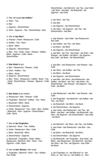 Streichhölzer - der Bahnhof - der Tee - das Hotel 
- der Wein - das Bier - die Botschaft - die 
Zigarren - das Café 
3. Wie viel kostet der Kaffee? 
a. Wein - Tee 
b. Bier 
c. Zigarren - Streichhölzer 
d. Wein - Zigarren - Tee - Streichhölzer - Bier 
a. der Wein - der Tee 
b. das Bier 
c. die Zigarren - die Streichhölzer 
d. der Wein - die Zigarren - der Tee - die 
Streichhölzer - das Bier 
4. Wie ist das Bier? 
a. Wasser - Hotel - Restaurant - Café 
b. Kaffee - Tee - Wein 
c. Bank - Milch 
d. Zigarren - Streichhölzer 
e. Bier - Tee - Hotel - Wein - Wasser - Kaffee - 
Milch - Zigarren - Café - Bank - 
Streichhölzer 
a. das Wasser - das Hotel - das Restaurant - 
das Café 
b. der Kaffee - der Tee - der Wein 
c. die Bank - die Milch 
d. die Zigarren - die Streichhölzer 
e. das Bier - der Tee - das Hotel - der Wein - das 
Wasser - der Kaffee - die Milch - die Zigarren - 
das Café - die Bank - die Streichhölzer 
5. Das Hotel ist gut. 
a. Bier - Restaurant - Wasser - Café 
b. Wein - Kaffee - Tee 
c. Milch - Bank 
d. Zigarren - Streichhölzer 
e. Bier - Wein - Restaurant - Kaffee - Bank - Tee 
- Hotel - Streichhölzer - Wasser - Zlgarren - Café 
- Mllch 
a. das Bier - das Restaurant - das Wasser - das 
Café 
b. der Wein - der Kaffee - der Tee 
c. die Milch - die Bank 
d. die Zigarren - die Streichhölzer 
e. das Bier - der Wein - das Restaurant - der 
Kaffee - die Bank - der Tee - das Hotel - die 
Strelchholzer - das Wasser - die Zigarren - das 
Café - die Milch 
6. Das Hotel ist da drüben. 
a. Restaurant - Bier - Wasser - Café 
b. Flughafen - Bahnhof - Kaffee - Tee - Wein 
c. Botschaft - Milch - Bank 
d. Streichhölzer - Zigarren 
e. Hotel - Restaurant - Tee - Hilch - Bier - Kaffee 
- Botschaft - Hein - zigarren - Streichhölzer - 
Café - Bank 
a. das Restaurant - das Bier - das Wasser - das 
Café 
b. der Flughafen - der Bahnhof - der Kaffee - der 
Tee - der Wein 
c. die Botschaft - die Milch - die Bank 
d. die Streichholzer - die Zigarren 
e. das Hotel - das Restaurant - der Tee - die 
Milch - das Bier - der Kaffee - die Botschaft - der 
Hein - die Zigarren - die Streichhölzer - das Café 
- die Bank 
7. Das ist der Flughafen. 
a. Bahnhof - Wein - Tee - Kaffee 
b. Hotel - Restaurant - Bier - Café 
c. Bank - Botschaft - Milch 
d. Streichhölzer - Zigarren 
e. Botschaft - Flughafen - Hotel - Milch - 
Restaurant - Bahnhof - Bier - Wein - Tee - 
Zigarren - Café - Bank 
a. der Bahnhof - der Wein - der Tee - der Kaffee 
b. das Hotel - das Restaurant - das Bier - das 
Café 
c. die Bank - die Botschaft - die Milch 
d. die Streichhölzer - die Zigarren 
e. die Botschaft - der Flughafen - das Hotel - die 
Milch - das Restaurant - der Bahnhof - das Bier - 
der Wein - der Tee - die Zigarren - das Café - 
die Bank 
8. Hier ist Herr Becker. Hier ist er. 
a. Flughafen - Bahnhof - Wein - Tee - Kaffee - 
Herr Keller 
a. der Flughafen, er - der Bahnhof, er - der 
Wein, er - der Tee, er - der Kaffee, er - Herr 
 