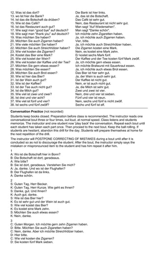12. Was ist das dort? 
13. wo lst hier die Bank? 
14. Ist das die Botschaft da drüben? 
15. Wie ist das Café? 
16. Ist das Restaurant auch gut? 
17. Wie sagt man “good bye" auf deutsch? 
18. Wie sagt man "thank you" auf deutsch? 
19. Was möchten Sie haben? 
20. Möchten Sie auch Zigarren haben? 
21. Wie viele möchten Sie haben? 
22. Möchten Sie auch Streichhölzer haben? 
23. Wie viel kosten die Zigarren? 
24. Kostet das Bier eine Mark? 
25. Wie viel kostet der Wein? 
26. Wie viel kosten der Kaffee und der Tee? 
27. Möchten Sie gern etwas essen? 
28. Was möchten Sie essen? 
29. Möchten Sie auch Brot essen? 
30. Wie ist hier das Bier? 
31. Ist der Wein auch gut? 
32. Wie ist der Kaffee? 
33. Ist der Tee auch nicht gut? 
34. Ist die Milch gut? 
35. Wie viel ist zwei und zwei? 
36. Ist drei und vier acht? 
37. Wie viel ist fünf und vier? 
38. Ist sechs und fünf zwölf? 
Die Bank ist hier links. 
Ja, das ist die Botschaft. 
Das Café ist sehr gut. 
Nein, das Restaurant ist nicht sehr gut. 
Man sagt “Auf Wiedersehen". 
Man sagt "Danke schön". 
Ich möchte zehn Zigaretten haben. 
Ja, ich möchte auch Zigarren haben. 
Vier, bitte. 
Ja, ich möchte auch Streichhölzer haben. 
Die Zigarren kosten eine Mark. 
Nein, es kostet eine Mark zehn. 
Er kostet sechs Mark fünf. 
Der Kaffee und der Tee kosten fünf Mark zwölf. 
Ja, ich möchte gern etwas essen. 
Ich möchte Bratwurst mit Sauerkraut essen. 
Ja, ich möchte auch etwas Brot essen. 
Das Bier ist hier sehr gut. 
Ja, der Wein is auch sehr gut. 
Der Kaffee ist nicht gut. 
Nein, er ist auch nicht gut. 
Ja, die Milch ist sehr gut. 
Zwei und zwei ist vier. 
Nein, drei und vier ist sieben. 
Fünf und vier ist neun. 
Nein, sechs und fünf is nicht zwölf. 
Sechs und fünf ist elf. 
Conversation Practice (not recorded) 
Students keep books closed. Preparation before class is recommended. The instructor reads one 
conversational bout three or four times, out loud, at normal speed. Class listens and students 
memorize. The instructor and one student now 'play back' the conversation. Repeat each bout until 
each student has taken each part once. Then proceed to the next bout. Keep the ball rolling. If 
students are hesitant, abandon this drill for the day. Students will prepare themselves at home for 
the next repetition of the drill. 
The instructor will POSTPONE CORRECTING OF MISTAKES during a bout until after it is 
concluded so as not to discourage the student. After the bout, the instructor simply says the 
mistaken or mispronounced item to the student and has him repeat it after him. 
1 
A: Wo ist die Botschaft hier in Bonn? 
B: Die Botschaft ist dort, geradeaus. 
A: Wie bitte? 
B: Sie ist dort, geradeaus. Verstehen Sie mich? 
A: Ja, danke. Und wo ist der Flughafen? 
B: Der Flughafen ist da links. 
A: Danke schön. 
2 
S: Guten Tag, Herr Becker. 
K: Guten Tag, Herr Kunze. Wie geht es Ihnen? 
S: Danke, gut. Und Ihnen? 
K: Auch gut, danke. 
S: Wie ist das Bier hier? 
K: Es ist sehr gut und der Wein ist auch gut. 
S: Wie viel kostet das Bier? 
K: Es kostet eine Mark zehn. 
S: Möchten Sie auch etwas essen? 
K: Nein, danke. 
3 
C: Guten Morgen. Ich möchte gern zehn Zigarren haben. 
D: Bitte. Möchten Sie auch Zigaretten haben? 
C: Nein, danke. Aber ich möchte Streichhölzer haben. 
D: Hier bitte. 
C: Wie viel kosten die Zigarren? 
D: Sie kosten fünf Mark sieben. 
 