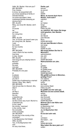 Hello, Mr. Becker. How are you? 
MR. BECKER 
Fine, thanks. 
to know, be acquainted with 
you know (speaking to family or 
intimate friends) 
(no exact equivalent. Here: 
unstressed particle stressing an 
obvious fact.) 
MR. ALLEN 
Mary, you know Mr. Becker, don't 
you? 
of course 
we 
we have 
for a long time 
seen 
MRS. ALLEN 
Yes, of course. we haven't seen you 
for a long time, Mr. Becker. 
I was 
the month 
for two months 
Bonn 
MR. BECKER 
I was in Bonn for two months. 
how long 
to stay, remain 
MR. ALLEN 
How long are you staying here in 
Munich? 
probably 
the year 
one year 
MR. BECKER 
Probably for one year. 
III 
to please 
it pleases 
you like it 
(polite way of addressing a married 
woman. Here: 'Mrs. Allen') 
MR. BECKER 
How do you like it in Munich, Mrs. 
Allen? 
to us 
we like it 
beautiful 
the city 
a beautiful city 
MRS. ALLEN 
we like it here very much. Munich is 
a beautiful city. 
to live, dwell 
the vicinity, 'nearness' 
in the vicinity, near 
the consulate 
of the consulate 
HR. BECKER 
Do you live in the vicinity of the 
consulate? 
in the Bayrischen Hof (Hotel) 
HRS. ALLEN 
Yes, in the Bayrischen Hof. 
nice 
It's very nice there. 
Danke, gut. 
kennen 
du kennst 
doch 
HERR 
Maria, du kennst doch Herrn 
Becker, nicht wahr? 
natürlich 
wir 
wir haben 
lange 
gesehen 
FRAU ALLEN 
Ja, natürlich. Wir haben Sie lange 
nicht gesehen, Herr Becker. 
ich war 
der Monat 
zwei Monate 
Bonn 
HERR BECKER 
Ich war zwei Monate in Bonn. 
wie lange 
bleiben 
HERR ALLEN 
Wie lange bleiben Sie hier in 
München? 
wahrscheinlich 
das Jahr 
ein Jahr 
HERR BECKER 
Wahrscheinlich ein Jahr. 
III 
gefallen 
es gefällt 
es gefällt Ihnen 
gnädige Frau 
HERR BECKER 
Wie gefällt es Ihnen in München, 
gnädige Frau? 
uns (dative) 
es gefällt uns 
schön 
die Stadt 
eine schöne Stadt 
FRAU ALLEN 
Es gefällt uns hier sehr gut. 
München ist eine schöne Stadt. 
wohen 
die Nähe 
das Konsulat 
vom Konsulat 
HERR BECKER 
Wohnen Sie in der Nähe vom 
Konsulat? 
im Bayrischen Hof 
FRAU ALLEN 
Ja, im Bayrischen Hof. 
nett 
Es ist dort sehr nett. 
IV 
vorhaben 
Sie haben ... vor 
jetzt 
HERR BECKER 
Was haben Sie denn jetzt vor? 
wollen 
 