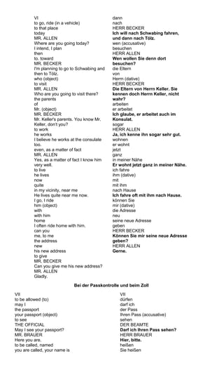 VI 
to go, ride (in a vehicle) 
to that place 
today 
MR. ALLEN 
Where are you going today? 
I intend, I plan 
then 
to. toward 
MR. BECKER 
I'm planning to go to Schwabing and 
then to Tölz. 
who (object) 
to visit 
MR. ALLEN 
Who are you going to visit there? 
the parents 
of 
Mr. (object) 
MR. BECKER 
Mr. Keller's parents. You know Mr. 
Keller, don‘t you? 
to work 
he works 
I believe he works at the consulate 
too. 
even, as a matter of fact 
MR. ALLEN 
Yes, as a matter of fact I know him 
very well. 
to live 
he lives 
now 
quite 
in my vicinity, near me 
He lives quite near me now. 
I go, I ride 
him (object) 
with 
with him 
home 
I often ride home with him. 
can you 
me, to me 
the address 
new 
his new address 
to give 
MR. BECKER 
Can you give me his new address? 
MR. ALLEN 
Gladly. 
dann 
nach 
HERR BECKER 
Ich will nach Schwabing fahren, 
und dann nach Tölz. 
wen (accusative) 
besuchen 
HERR ALLEN 
Wen wollen Sie denn dort 
besuchen? 
die Eltern 
von 
Herrn (dative) 
HERR BECKER 
Die Eltern von Herrn Keller. Sie 
kennen doch Herrn Keller, nicht 
wahr? 
arbeiten 
er arbeitet 
Ich glaube, er arbeitet auch im 
Konsulat. 
sogar 
HERR ALLEN 
Ja, ich kenne ihn sogar sehr gut. 
wohnen 
er wohnt 
jetzt 
ganz 
in meiner Nähe 
Er wohnt jetzt ganz in meiner Nähe. 
ich fahre 
ihm (dative) 
mit 
mit ihm 
nach Hause 
Ich fahre oft mit ihm nach Hause. 
können Sie 
mir (dative) 
die Adresse 
neu 
seine neue Adresse 
geben 
HERR BECKER 
Können Sie mir seine neue Adresse 
geben? 
HERR ALLEN 
Gerne. 
Bei der Passkontrolle und beim Zoll 
VII 
to be allowed (to) 
may I 
the passport 
your passport (object) 
to see 
THE OFFICIAL 
May I see your passport? 
MR. BRAUER 
Here you are. 
to be called, named 
you are called, your name is 
VII 
dürfen 
darf ich 
der Pass 
Ihren Pass (accusative) 
sehen 
DER BEAMTE 
Darf ich Ihren Pass sehen? 
HERR BRAUER 
Hier, bitte. 
heißen 
Sie heißen 
 