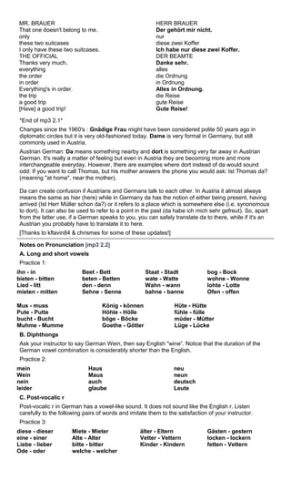 MR. BRAUER 
That one doesn't belong to me. 
only 
these two suitcases 
I only have these two suitcases. 
THE OFFICIAL 
Thanks very much. 
everything 
the order 
in order 
Everything's in order. 
the trip 
a good trip 
[Have] a good trip! 
HERR BRAUER 
Der gehört mir nicht. 
nur 
diese zwei Koffer 
Ich habe nur diese zwei Koffer. 
DER BEAMTE 
Danke sehr. 
alles 
die Ordnung 
in Ordnung 
Alles in Ordnung. 
die Reise 
gute Reise 
Gute Reise! 
*End of mp3 2.1* 
Changes since the 1960's : Gnädige Frau might have been considered polite 50 years ago in 
diplomatic circles but it is very old-fashioned today. Dame is very formal in Germany, but still 
commonly used in Austria. 
Austrian German: Da means something nearby and dort is something very far away in Austrian 
German. It's really a matter of feeling but even in Austria they are becoming more and more 
interchangeable everyday. However, there are examples where dort instead of da would sound 
odd: If you want to call Thomas, but his mother answers the phone you would ask: Ist Thomas da? 
(meaning "at home", near the mother). 
Da can create confusion if Austrians and Germans talk to each other. In Austria it almost always 
means the same as hier (here) while in Germany da has the notion of either being present, having 
arrived (Ist Herr Müller schon da?) or it refers to a place which is somewhere else (i.e. synonomous 
to dort). It can also be used to refer to a point in the past (da habe ich mich sehr gefreut). So, apart 
from the latter use, if a German speaks to you, you can safely translate da to there, while if it's an 
Austrian you probably have to translate it to here. 
[Thanks to kflavin84 & chrismes for some of these updates!] 
Notes on Pronunciation [mp3 2.2] 
A. Long and short vowels 
Practice 1: 
ihn - in 
Beet - Bett 
Staat - Stadt 
bog - Bock 
bieten - bitten 
beten - Betten 
wate - Watte 
wohne - Wonne 
Lied - litt 
den - denn 
Wahn - wann 
lohte - Lotte 
mieten - mitten 
Sehne - Senne 
bahne - banne 
Ofen - offen 
Mus - muss 
Pute - Putte 
bucht - Bucht 
Muhme - Mumme 
König - können 
Höhle - Hölle 
böge - Böcke 
Goethe - Götter 
Hüte - Hütte 
fühle - fülle 
müder - Mütter 
Lüge - Lücke 
B. Diphthongs 
Ask your instructor to say German Wein, then say English "wine“. Notice that the duration of the 
German vowel combination is considerably shorter than the English. 
Practice 2: 
mein 
Haus 
neu 
Wein 
Maus 
neun 
nein 
auch 
deutsch 
leider 
glaube 
Leute 
C. Post-vocalic r 
Post-vocalic r in German has a vowel-like sound. It does not sound like the English r. Listen 
carefully to the following pairs of words and imitate them to the satisfaction of your instructor. 
Practice 3: 
diese - dieser 
Miete - Mieter 
älter - Eltern 
Gästen - gestern 
eine - einer 
Alte - Alter 
Vetter - Vettern 
locken - lockern 
Liebe - lieber 
bitte - bitter 
Kinder - Kindern 
fetten - Vettern 
Ode - oder 
welche - welcher 
 