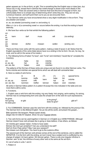 geben appears as i in the er-form: er gibt. This is something like the English says or does [sez, duz 
versus say or do], except that in German the vowel-change is shown even more clearly in the 
writing system. There are several verbs in German that have this kind of irregular er-form, but 
unfortunately there is no simple way of determining which verbs they are. They are not very 
numerous however, and we'll point them out to you as we encounter them. 
3. Two German verbs you have encountered show a very slight modification in the er-form. They 
are arbeiten and kosten. 
er, es, sie arbeitet (connecting vowel -e- and ending -t) 
After a -t- (or a -d) a connecting vowel -e- occurs before the ending -t so that the ending is heard 
distinctly. 
4. We have four verbs so far that exhibit the following pattern: 
ich 
er 
es 
kann darf muss will (no ending) 
sie 
wir 
sie 
Sie 
können dürfen müssen wollen (ending -en) 
There are three more verbs with the same pattern, making a total of seven in all. Notice that the 
English equivalents of the verbs listed above have no-s ending in the he form: He can, he may, he 
must, and he will (in the sense of he insists.) 
5. The following forms of haben "to have", sein "to be" and möchte(n) "would like to" complete the 
inventory: 
ich 
habe 
bin 
möchte 
er, es, sie 
hat 
ist 
möchte 
wir, sie, Sie 
haben 
sind 
möchten 
The patterns of the first two of these verbs are unique and are found in no other German verbs. The 
forms möchte and möchten are special forms which we will deal with somewhat later. 
6. Here is a table of verb forms: 
A B (7) (1) (1) special forms 
ich komme treffe habe bin er, sie, es kommt trifft kann hat ist möchte 
wir, sie, Sie kommen treffen können haben sind möchten 
All verbs in German follow pattern A or pattern B except the nine indicated in the table and one 
more that is still to come. 
II. Functions. 
1. English uses a verb form with the ending -ing very freely: he's singing. we're waiting, it's raining. 
German has no corresponding form and uses the simple form of the verb for such expresssions. 
he gives 
he's giving 
er gibt is he giving? 
does he give? gibt er? 
he does give 
2. For COMMANDS, German uses the verb form with the ending -en, followed by the pronoun Sie. 
The German form is like Biblical English: 'Go ye into all the world, and preach the gospel...‘ 
Bitte sprechen Sie langsam. Please speak slowly. 
Zeigen Sie mir bitte Ihr Gepäck. Show me your luggage please. 
3. Two verb forms can be used together in German or in English as a VERB PHRASE. Although 
German doesn't have verb phrases like is going or does believe, it has others, as follows: 
Ich möchte gern wasser haben. I'd like to have water. 
Können Sie mich gut verstehen? Can you understand me well? 
Darf ich Ihren Pass sehen? May I see your passport? 
Sie müssen zum Zoll gehen. You have to go to the customs office. 
The second part of the German verb phrase comes at the end of the sentence, and is called the 
INFINITIVE. It is the form with the ending -en but it never has a subject and is unaffected by any 
change of subject: Ich kann gehen. Wir können gehen. There is only one irregular infinitive in 
German: sein 'to be'; the infinitive of every other verb is the same as the wir-form. 
III. List of verbs in units 1 and 2: 
1. Pattern A 
 